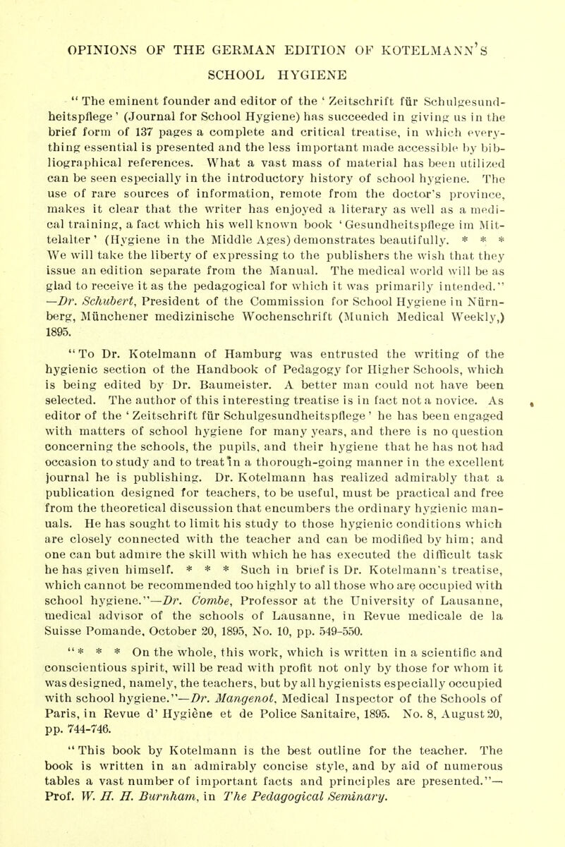 SCHOOL HYGIENE The eminent founder and editor of the ' Zeitschrift für Schulfjesund- heitspflege' (Journal for School Hygiene) has succeeded in giving us in the brief form of 137 pages a complete and critical treatise, in which every- thing essential is presented and the less important made accessible by bib- liographical references. What a vast mass of material has been utilized can be seen especially in the introductory history of school hygiene. The use of rare sources of information, remote from the doctor's province, makes it clear that the writer has enjoyed a literary as well as a medi- cal training, a fact which his well known book ' Gesundheitspflege im Mit- telalter ' (Hygiene in the Middle Ages) demonstrates beautifully. * * * We will take the liberty of expressing to the publishers the wish that they issue an edition separate from the Manual. The medical world will be as glad to receive it as the pedagogical for which it was primarily intended. —Dr. Schubert, President of the Commission for School Hygiene in Nürn- berg, Münchener medizinische Wochenschrift (iNlunich Medical Weekly,) 1895. To Dr. Kotelmann of Hamburg was entrusted the writing of the hygienic section of the Handbook of Pedagogy for Higher Schools, which is being edited by Dr. Baumeister. A better man could not have been selected. The author of this interesting treatise is in fact not a novice. As editor of the ' Zeitschrift für Schulgesundheitspflege ' he has been engaged with matters of school hygiene for many years, and there is no question concerning the schools, the pupils, and their hygiene that he has not had occasion to study and to treat in a thorough-going manner in the excellent journal he is publishing. Dr. Kotelmann has realized admirably that a publication designed for teachers, to be useful, must be practical and free from the theoretical discussion that encumbers the ordinary hygienic man- uals. He has sought to limit his study to those hygienic conditions which are closely connected with the teacher and can be modified by him; and one can but admire the skill with which he has executed the difflcult task he has given himself. * * * Such in brief is Dr. Kotelmann's treatise, which cannot be recommended too highly to all those who are occupied with school hygiene.—Z>r. Combe, Professor at the University of Lausanne, medical advisor of the schools of Lausanne, in Revue medicale de la Suisse Pomande, October 20, 1895, No. 10, pp. 549-550. * * * On the whole, this work, which is written in a scientific and conscientious spirit, will be read with profit not only by those for whom it was designed, namely, the teachers, but by all hygienists especially occupied with school hygiene.—Z>r. Mangenot, Medical Inspector of the Schools of Paris, in Revue d'Hygiene et de Police Sanitaire, 1895. No. 8, August 20, pp. 744-746. This book by Kotelmann is the best outline for the teacher. The book is written in an admirably concise style, and by aid of numerous tables a vast number of important facts and principles are presented.— Prof. W. H. n. Burriham, in The Pedagogical Seminary.