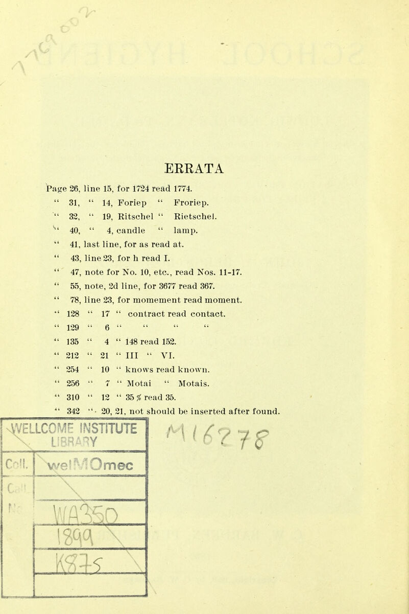 EREATA Page 26, line 15, for 1724 read 1774.  31,  14, Foriep  Froriep.  32,  19, Ritschel  Rietschel. 40,  4, candle  lamp.  41, last line, for as read at.  43, line 23, for h read I.  47, note for No. 10, etc., read Nos. 11-17.  55, note, 2d line, for 3677 read 367.  78, line 23, for momement read moment. *' 128  17  contract read contact.  129  6  ^' 135  4  148 read 152. 212  21  III  VI.  254 10 ■' knows read known.  256 7  Motai  Motais.  310  12  35 % read 35. ^' 342 •'• 20, 21, not should be inserted after found. nWellcome institute x: library C Ü. welMOmec