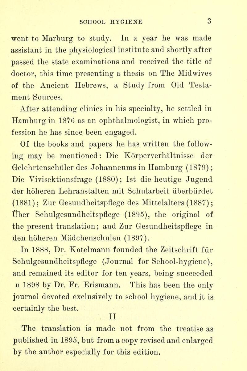 went to Marburg to study. In a year he was made assistant in the physiological institute and shortly after passed the state examinations and received the title of doctor, this time presenting a thesis on The Midwives of the Ancient Hebrews, a Study from Old Testa- ment Sources. After attending clinics in his specialty, he settled in Hamburg in 1876 as an ophthalmologist, in which pro- fession he has since been engaged. Of the books and papers he has written the follow- ing may be mentioned: Die Körperverhältnisse der Gelehrtenschüler des Johanneums in Hamburg (1879); Die Vivisektionsfrage (1880); Ist die heutige Jugend der höheren Lehranstalten mit Schularbeit überbürdet (1881); Zur Gesundheitspflege des Mittelalters (1887); Über Schulgesundheitspflege (1895), the original of the present translation; and Zur Gesundheitspflege in den höheren Mädchenschulen (1897). In 1888, Dr. Kotelmann founded the Zeitschrift für Schulgesundheitspflege (Journal for School-hygiene), and remained its editor for ten years, being succeeded n 1898 by Dr. Fr. Erismann, This has been the only journal devoted exclusively to school hygiene, and it is certainly the best. II The translation is made not from the treatise as published in 1895, but from a copy revised and enlarged by the author especially for this edition.