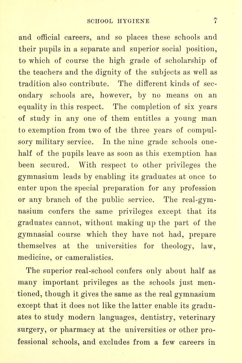 and official careers, and so places these schools and their pupils in a separate and superior social position, to which of course the high grade of scholarship of the teachers and the dignity of the subjects as well as tradition also contribute. The different kinds of sec- ondary schools are, however, by no means on an equality in this respect. The completion of six years of study in any one of them entitles a young man to exemption from two of the three years of compul- sory military service. In the nine grade schools one- half of the pupils leave as soon as this exemption has been secured. With respect to other privileges the gymnasium leads by enabling its graduates at once to enter upon the special preparation for any profession or any branch of the public service. The real-gym- nasium confers the same privileges except that its graduates cannot, without making up the part of the gymnasial course which they have not had, prepare themselves at the universities for theology, law, medicine, or cameralistics. The superior real-school confers only about half as many important privileges as the schools just men- tioned, though it gives the same as the real gymnasium except that it does not like the latter enable its gradu- ates to study modern languages, dentistry, veterinary surgery, or pharmacy at the universities or other pro- fessional schools, and excludes from a few careers in