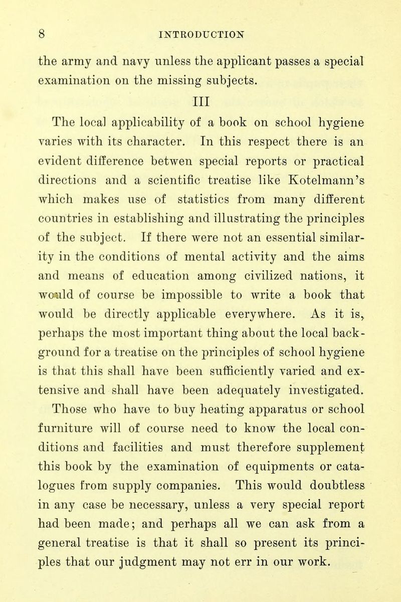 the army and navy unless the applicant passes a special examination on the missing subjects. Ill The local applicability of a book on school hygiene varies with its character. In this respect there is an evident difference betwen special reports or practical directions and a scientific treatise like Kotelmann's which makes use of statistics from many different countries in establishing and illustrating the principles of the subject. If there were not an essential similar- ity in the conditions of mental activity and the aims and means of education among civilized nations, it wo^ald of course be impossible to write a book that would be directly applicable everywhere. As it is^ perhaps the most important thing about the local back- ground for a treatise on the principles of school hygiene is that this shall have been sufficiently varied and ex- tensive and shall have been adequately investigated. Those who have to buy heating apparatus or school furniture will of course need to know the local con- ditions and facilities and must therefore supplement this book by the examination of equipments or cata- logues from supply companies. This would doubtless in any case be necessary, unless a very special report had been made; and perhaps all we can ask from a general treatise is that it shall so present its princi- ples that our judgment may not err in our work.