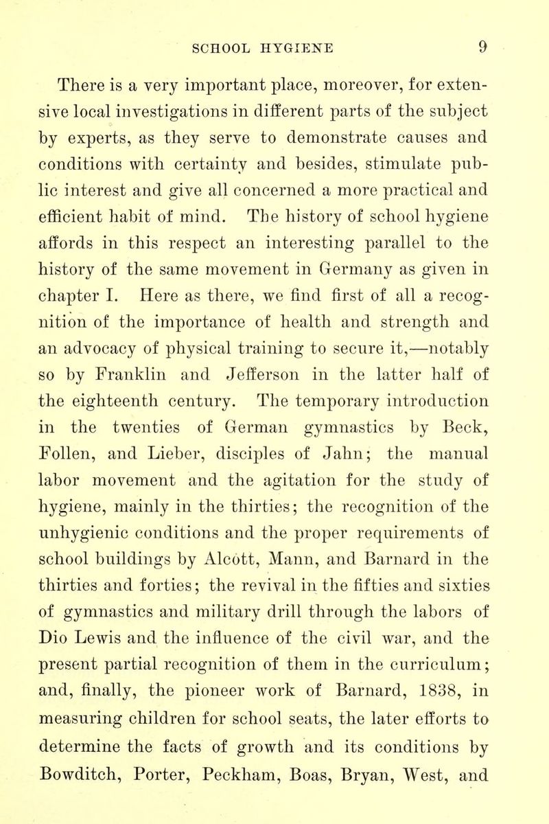 There is a very important place, moreover, for exten- sive local investigations in different parts of the subject by experts, as they serve to demonstrate causes and conditions with certainty and besides, stimulate pub- lic interest and give all concerned a more practical and efficient habit of mind. The history of school hygiene affords in this respect an interesting parallel to the history of the same movement in Germany as given in chapter I. Here as there, we find first of all a recog- nition of the importance of health and strength and an advocacy of physical training to secure it,—notably so by Franklin and Jefferson in the latter half of the eighteenth century. The temporary introduction in the twenties of German gymnastics by Beck, Folien, and Lieber, disciples of Jahn; the manual labor movement and the agitation for the study of hygiene, mainly in the thirties; the recognition of the unhygienic conditions and the proper requirements of school buildings by Alcott, Mann, and Barnard in the thirties and forties; the revival in the fifties and sixties of gymnastics and military drill through the labors of Dio Lewis and the influence of the civil war, and the present partial recognition of them in the curriculum; and, finally, the pioneer work of Barnard, 1838, in measuring children for school seats, the later efforts to determine the facts of growth and its conditions by Bowditch, Porter, Peckham, Boas, Bryan, West, and