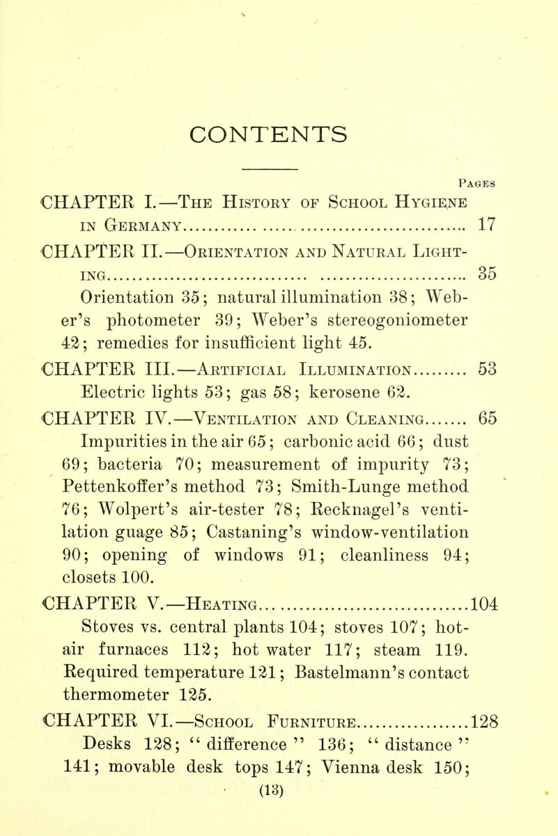 CONTENTS Pages CHAPTER I.—The History of School Hygiene IN Germany 17 CHAPTER II.—Orientation and Natural Light- ing 35 Orientation 35; natural illumination 38; Web- er's photometer 39; Weber's stereogoniometer 42; remedies for insufficient light 45. CHAPTER III.—Artificial Illumination 53 Electric lights 53; gas 58; kerosene 62. CHAPTER IV.—Ventilation and Cleaning 65 Impurities in the air 65; carbonic acid 66; dust 69; bacteria 70; measurement of impurity 73; Pettenkoffer's method 73; Smith-Lunge method 76; Wolpert's air-tester 78; Recknagel's venti- lation guage 85; Castaning's window-ventilation 90; opening of windows 91; cleanliness 94; closets 100. CHAPTER v.—Heating..., 104 Stoves vs. central plants 104; stoves 107; hot- air furnaces 112; hot water 117; steam 119. Required temperature 121; Bastelmann's contact thermometer 125. CHAPTER VL—School Furniture 128 Desks 128;  difference  136; distance 141; movable desk tops 147; Vienna desk 150;