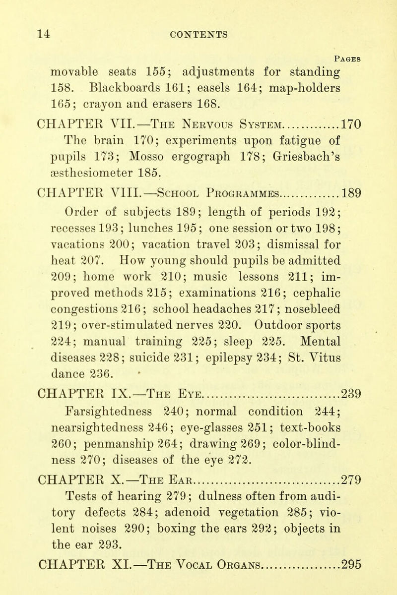 Pages movable seats 155; adjustments for standing 158. Blackboards 161; easels 164; map-holders 165; crayon and erasers 168. CHAPTER VIL—The Nervous System 170 The brain 170; experiments upon fatigue of pupils 173; Mosso ergograph 178; Griesbach's jBsthesiometer 185. CHAPTER VIIL—School Programmes 189 Order of subjects 189; length of periods 192; recesses 193; lunches 195; one session or two 198; vacations 200; vacation travel 203; dismissal for heat 207. How young should pupils be admitted 209; home work 210; music lessons 211; im- proved methods 215; examinations 216; cephalic congestions 216; school headaches 217; nosebleed 219; over-stimulated nerves 220. Outdoor sports 224; manual training 225; sleep 225. Mental diseases 228; suicide 231; epilepsy 234; St. Vitus dance 236. CHAPTER IX.—The Eye 239 Farsightedness 240; normal condition 244; nearsightedness 246; eye-glasses 251; text-books 260; penmanship 264; drawing 269; color-blind- ness 270; diseases of the eye 272. CHAPTER X.—The Ear 279 Tests of hearing 279; dulness often from audi- tory defects 284; adenoid vegetation 285; vio- lent noises 290; boxing the ears 292; objects in the ear 293. CHAPTER XL—The Vocal Organs 295