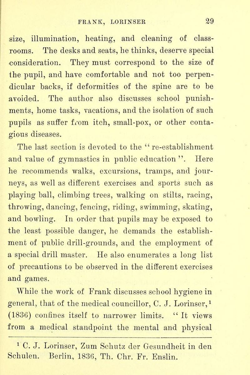 size, illumination, heating, and cleaning of class- rooms. The desks and seats, he thinks, deserve special consideration. They must correspond to the size of the pupil, and have comfortable and not too perpen- dicular backs, if deformities of the spine are to be avoided. The author also discusses school punish- ments, home tasks, vacations, and the isolation of such pupils as suffer fxom itch, small-pox, or other conta- gious diseases. The last section is devoted to the re-establishment and value of gymnastics in public education . Here he recommends walks, excursions, tramps, and jour- neys, as well as different exercises and sports such as playing ball, climbing trees, walking on stilts, racing, throwing, dancing, fencing, riding, swimming, skating, and bowling. In order that pupils may be exposed to the least possible danger, he demands the establish- ment of public drill-grounds, and the employment of a special drill master. He also enumerates a long list of precautions to be observed in the different exercises and games. While the work of Frank discusses school hygiene in general, that of the medical councillor, C. J. Lorinser, ^ (1836) confines itself to narrower limits. It views from a medical standpoint the mental and physical 1 C. J. Lorinser, Zum Schutz der Gesundheit in den Schulen. Berlin, 1836, Th. Chr. Fr. Enslin.