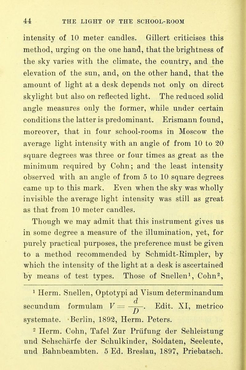 intensity of 10 meter candles. Gillert criticises this method, urging on the one hand, that the brightness of the sky varies with the climate, the country, and the elevation of the sun, and, on the other hand, that the amount of light at a desk depends not only on direct skylight but also on reflected light. The reduced solid angle measures only the former, while under certain conditions the latter is predominant. Erismann found, moreover, that in four school-rooms in Moscow the average light intensity with an angle of from 10 to 20 square degrees was three or four times as great as the minimum required by Cohn; and the least intensity observed with an angle of from 5 to 10 square degrees came up to this mark. Even when the sky was wholly invisible the average light intensity was still as great as that from 10 meter candles. Though we may admit that this instrument gives us in some degree a measure of the illumination, yet, for purely practical purposes, the preference must be given to a method recommended by Schmidt-Rimpler, by which the intensity of the light at a desk is ascertained by means of test types. Those of Snellen\ Cohn^, 1 Herm. Snellen, Optotypi ad Visum determinandum secundum formulam V= -^y- Edit. XI, metrico systemate. Berlin, 1892, Herm. Peters. 2 Herm. Cohn, Tafel Zur Prüfung der Sehleistung und Sehschärfe der Schulkinder, Soldaten, Seeleute, und Bahnbeambten. 5 Ed. Breslau, 1897, Priebatsch.