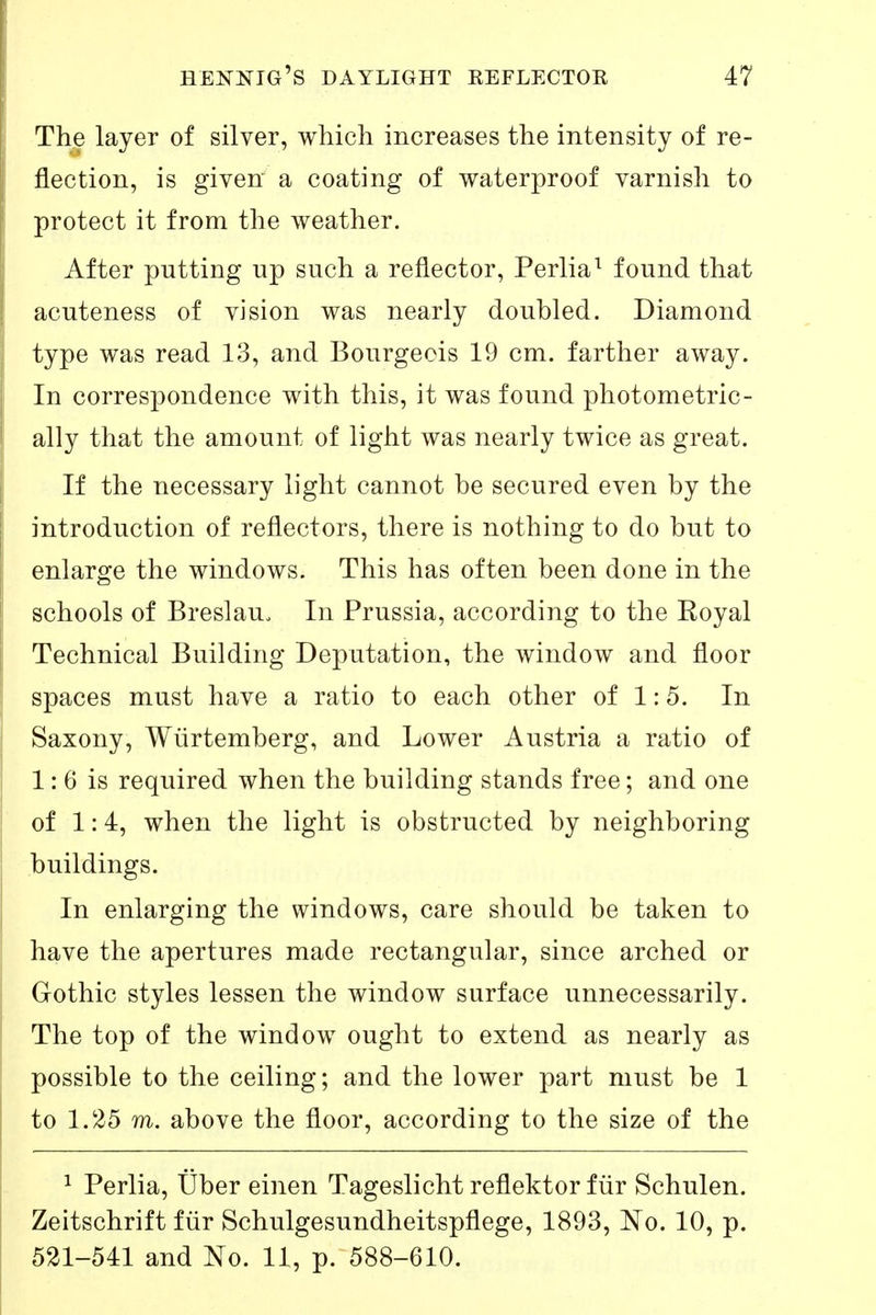 Th^ layer of silver, which increases the intensity of re- flection, is given a coating of waterproof varnish to protect it from the weather. After putting up such a reflector, Perlia^ found that acuteness of vision was nearly doubled. Diamond type was read 13, and Bourgeois 19 cm. farther away. In correspondence with this, it was found photometric- ally that the amount of light was nearly twice as great. If the necessary light cannot be secured even by the introduction of reflectors, there is nothing to do but to enlarge the windows. This has often been done in the schools of Breslau. In Prussia, according to the Eoyal Technical Building Deputation, the window and floor spaces must have a ratio to each other of 1:5. In Saxony, Würtemberg, and Lower Austria a ratio of 1: 6 is required when the building stands free; and one of 1:4, when the light is obstructed by neighboring buildings. In enlarging the windows, care should be taken to have the apertures made rectangular, since arched or Gothic styles lessen the window surface unnecessarily. The top of the window ought to extend as nearly as possible to the ceiling; and the lower part must be 1 to 1.25 m. above the floor, according to the size of the 1 Perlia, Über einen Tageslicht reflektor für Schulen. Zeitschrift für Schulgesundheitspflege, 1893, No. 10, p. 521-541 and No. 11, p. 588-610.