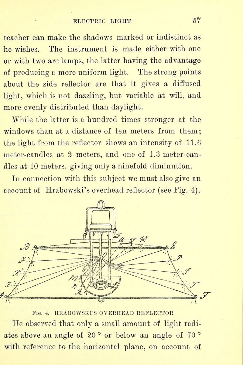 teacher can make the shadows marked or indistinct as he wishes. The instrument is made either with one or with two arc lamps, the latter having the advantage of producing a more uniform light. The strong points about the side reflector are that it gives a diffused light, which is not dazzling, but variable at will, and more evenly distributed than daylight. While the latter is a hundred times stronger at the windows than at a distance of ten meters from them; the light from the reflector shows an intensity of 11.6 meter-candles at 2 meters, and one of l.l) meter-can- dles at 10 meters, giving only a ninefold diminution. In connection with this subject we must also give an account of Hrabowski's overhead reflector (see Fig. 4). Fig. 4. HRABOWSKI S OVERHEAD REFLECTOR He observed that only a small amount of light radi- ates above an angle of 20 ° or below an angle of 70 ° with reference to the horizontal plane, on account of