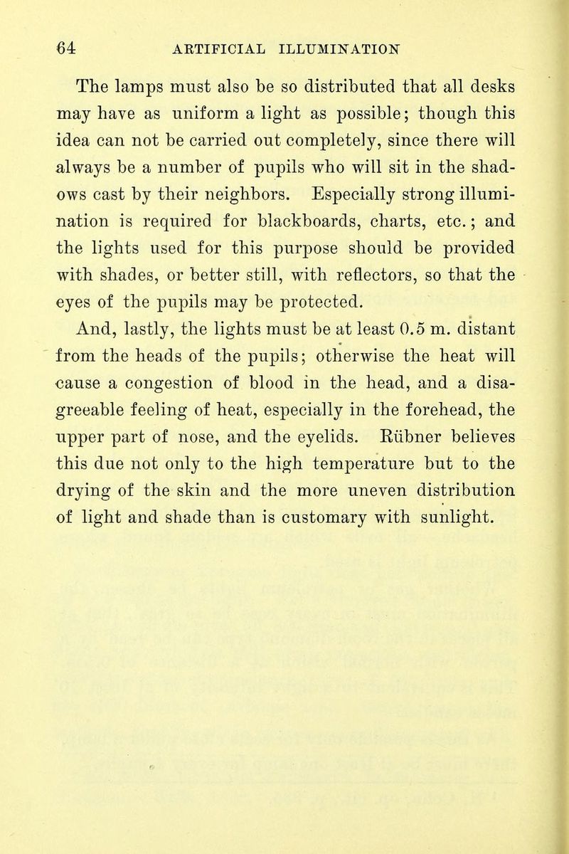 The lamps must also be so distributed that all desks may have as uniform a light as possible; though this idea can not be carried out completely, since there will always be a number of pupils who will sit in the shad- ows cast by their neighbors. Especially strong illumi- nation is required for blackboards, charts, etc.; and the lights used for this purpose should be provided with shades, or better still, with reflectors, so that the eyes of the pupils may be protected. And, lastly, the lights must be at least 0.5 m. distant from the heads of the pupils; otherwise the heat will cause a congestion of blood in the head, and a disa- greeable feeling of heat, especially in the forehead, the upper part of nose, and the eyelids. Kühner believes this due not only to the high temperature but to the drying of the skin and the more uneven distribution of light and shade than is customary with sunlight.