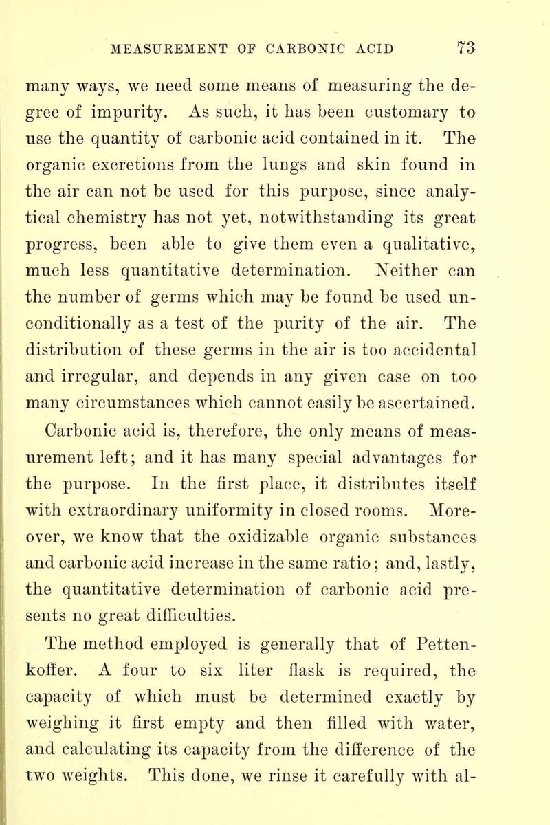 many ways, we need some means of measuring the de- gree of impurity. As such, it has been customary to use the quantity of carbonic acid contained in it. The organic excretions from the lungs and skin found in the air can not be used for this purpose, since analy- tical chemistry has not yet, notwithstanding its great progress, been able to give them even a qualitative, much less quantitative determination. Neither can the number of germs which may be found be used un- conditionally as a test of the purity of the air. The distribution of these germs in the air is too accidental and irregular, and depends in any given case on too many circumstances which cannot easily be ascertained. Carbonic acid is, therefore, the only means of meas- urement left; and it has many special advantages for the purpose. In the first place, it distributes itself with extraordinary uniformity in closed rooms. More- over, we know that the oxidizable organic substances and carbonic acid increase in the same ratio; and, lastly, the quantitative determination of carbonic acid pre- sents no great difficulties. The method employed is generally that of Petten- koffer. A four to six liter flask is required, the capacity of which must be determined exactly by weighing it first empty and then filled with water, and calculating its capacity from the difference of the two weights. This done, we rinse it carefully with al-