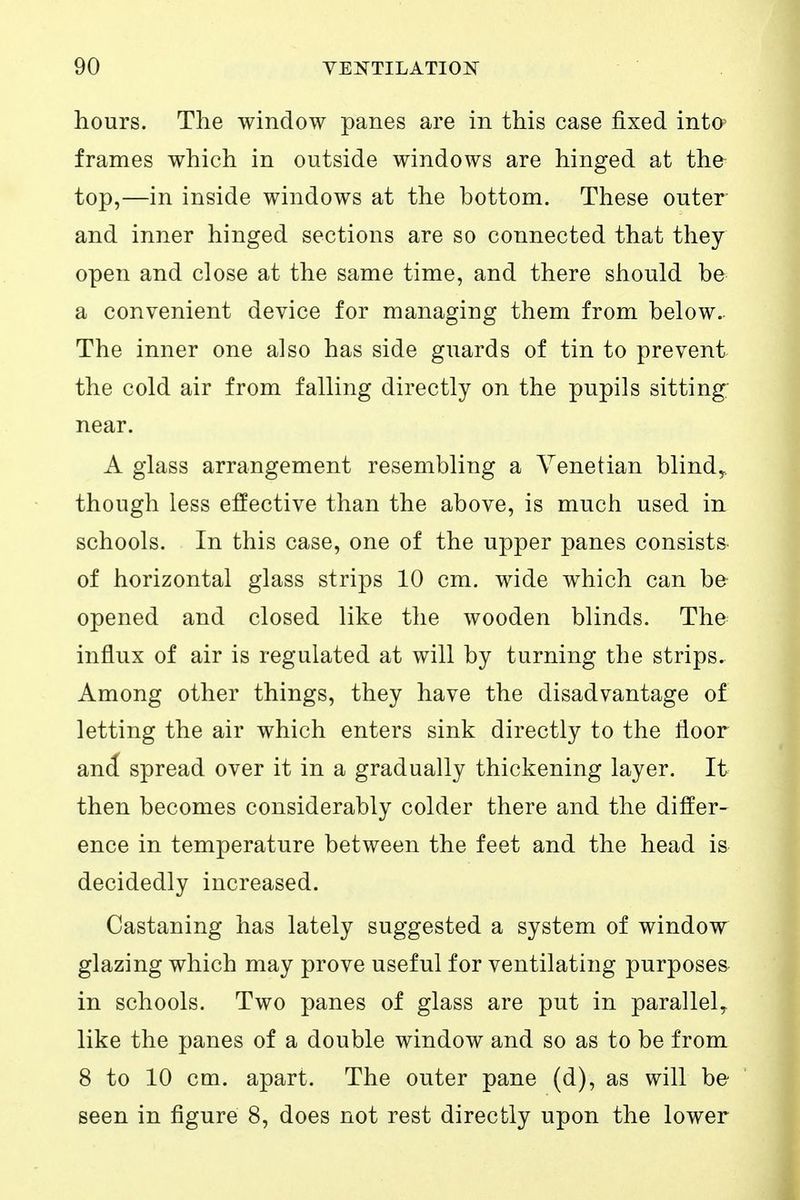 hours. The window panes are in this case fixed intO' frames which in outside windows are hinged at the top,—in inside windows at the bottom. These outer and inner hinged sections are so connected that they open and close at the same time, and there should be a convenient device for managing them from below. The inner one also has side guards of tin to prevent the cold air from falling directly on the pupils sitting near. A glass arrangement resembling a Venetian blindy, though less effective than the above, is much used in schools. In this case, one of the upper panes consists of horizontal glass strips 10 cm. wide which can be opened and closed like the wooden blinds. The influx of air is regulated at will by turning the strips. Among other things, they have the disadvantage of letting the air which enters sink directly to the floor and spread over it in a gradually thickening layer. It then becomes considerably colder there and the differ- ence in temperature between the feet and the head is decidedly increased. Castaning has lately suggested a system of window glazing which may prove useful for ventilating purposes in schools. Two panes of glass are put in parallel^ like the panes of a double window and so as to be from 8 to 10 cm. apart. The outer pane (d), as will be seen in figure 8, does not rest directly upon the lower