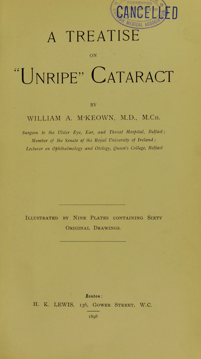 A TREATISE ON Unripe Cataract BY WILLIAM A. M'KEOWN, M.D., M.Cii. Surgeon to the Ulster Eye, Ear, and Throat Hospital, Belfast; Member of the Senate of the Royal University of Ireland ; Lecturer on Ophthalmology and Otology, Queen's College, Belfast Illustrated by Nine; Plates containing Sixty Original Drawings. Bonbon: H. K. LEWIS, 136, GowER Street, W.C. 1898