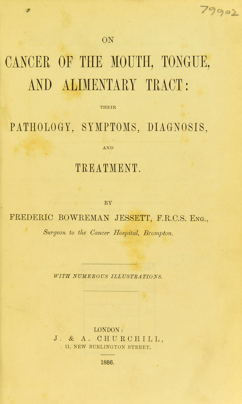 ON CANCER OF THE MOTJTH, TOiNGUE, AND ALIMENTARY TRACT: THEIR PATHOLOGY, SYMPTOMS, DIAGNOSIS, AND TREATMENT. BY FUEDERIC BOWKEMAN JESSETT, F.R.C.S. Eng., Surgeon to the Cancer Hospital, Bromptoii. WITH NUMEROUS ILLUSTRATIONS. LONDON: J. & A. CHURCHILL, 11, NEW BURLINGTON STREET. 1886.