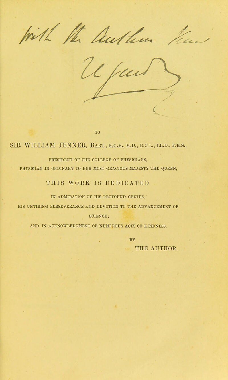 TO SIE WILLIAM JENNEK, Baet.,k.c.b., M.D., d.c.l., ll.d., F.R.S., PBESIDENT OF THE COLLEGE OF PHYSICIANS, PHYSICIAN IN ORDINAET TO HEK MOST GEACIODS MAJESTY THE QUEEN, THIS WOEK IS DEDICATED IN ADMIKATION OF HIS PBOFOUND GENIUS, ' HIS UNTIRING PEESEVEEANCE AND DEVOTION TO THE ADVANCEMENT OF SCIENCE; AND IN ACKNOWLEDGMENT OF NUMEEOUS ACTS OF KINDNESS. BY THE AUTHOE.