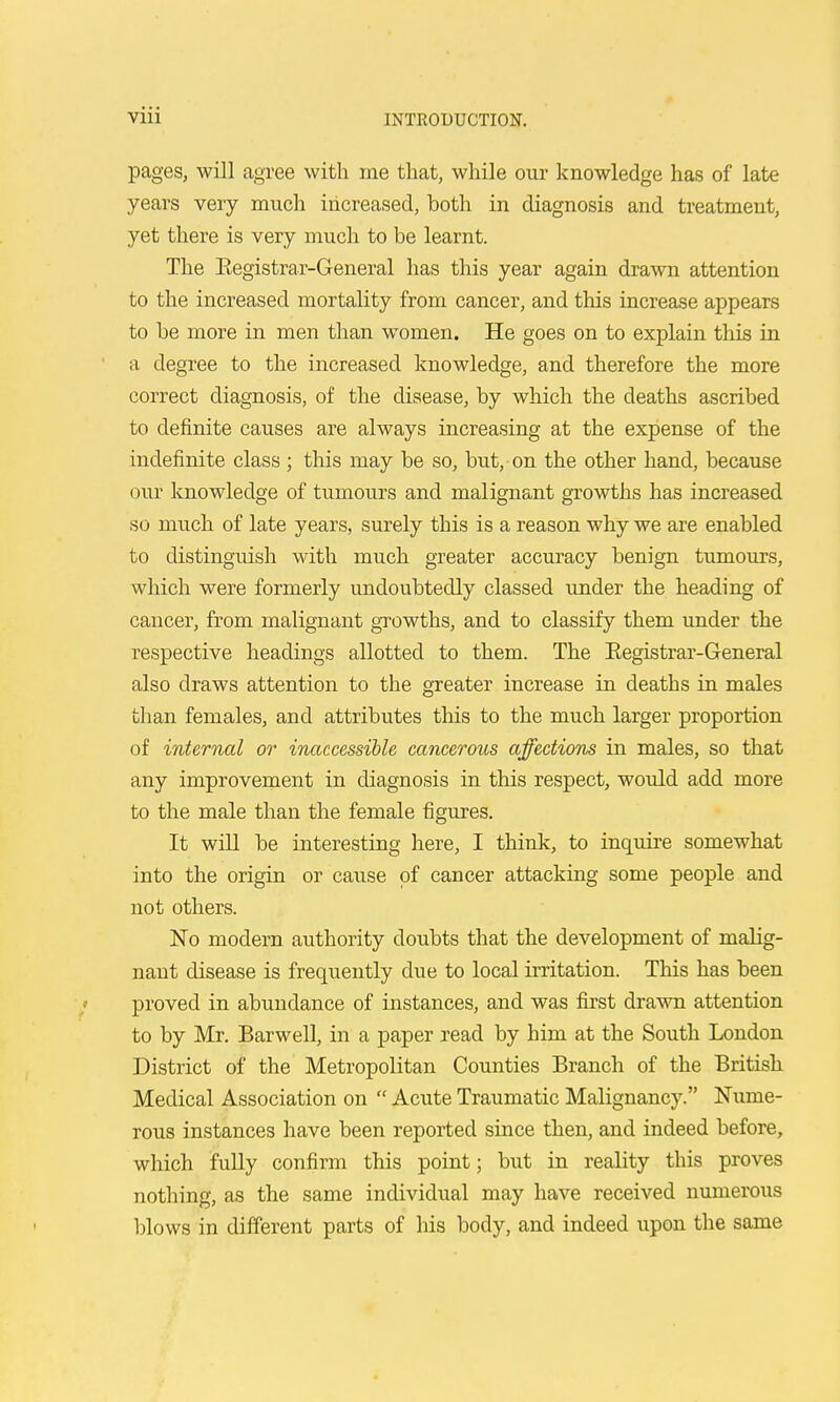 pages, will agree with me that, while our knowledge has of late years very much increased, both in diagnosis and treatment, yet there is very much to be learnt. The Eegistrar-General has this year again drawn attention to the increased mortality from cancer, and this increase appears to be more in men than women. He goes on to explain this in a degree to the increased knowledge, and therefore the more correct diagnosis, of the disease, by which the deaths ascribed to definite causes are always increasing at the expense of the indefinite class ; this may be so, but, on the other hand, because our knowledge of tumours and malignant growths has increased so much of late years, surely this is a reason why we are enabled to distinguish with much greater accuracy benign tumours, which were formerly undoubtedly classed under the heading of cancer, from malignant growths, and to classify them under the respective headings allotted to them. The Eegistrar-General also draws attention to the greater increase in deaths in males than females, and attributes this to the much larger proportion of internal or inaccessible cancerous affections in males, so that any improvement in diagnosis in this respect, would add more to the male than the female figures. It will be interesting here, I think, to inquire somewhat into the origin or cause of cancer attacking some people and not others. No modern authority doubts that the development of malig- nant disease is frequently due to local irritation. This has been / proved in abundance of instances, and was first drawn attention to by Mr. Barwell, in a paper read by him at the South London District of the Metropolitan Counties Branch of the British Medical Association on  Acute Traumatic Malignancy. Nume- rous instances have been reported since then, and indeed before, which fully confirm this point; but in reality this proves nothing, as the same individual may have received numerous blows in different parts of his body, and indeed upon the same