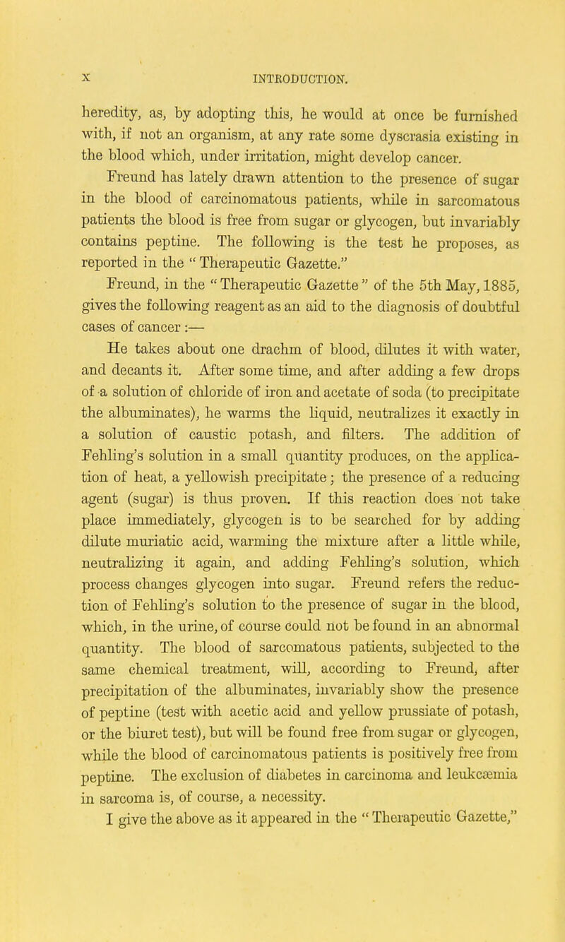 heredity, as, by adopting this, he would at once be furnished with, if not an organism, at any rate some dyscrasia existing in the blood which, under irritation, might develop cancer. Freund has lately drawn attention to the presence of sugar in the blood of carcinomatous patients, while in sarcomatous patients the blood is free from sugar or glycogen, but invariably contains peptine. The following is the test he proposes, as reported in the  Therapeutic Gazette. Freund, in the  Therapeutic Gazette  of the 5th May, 1885, gives the following reagent as an aid to the diagnosis of doubtful cases of cancer:— He takes about one drachm of blood, dilutes it with water, and decants it. After some time, and after adding a few drops of a solution of chloride of iron and acetate of soda (to precipitate the albuminates), he warms the liquid, neutralizes it exactly in a solution of caustic potash, and filters. The addition of Fehling's solution in a small quantity produces, on the applica- tion of heat, a yellowish precipitate; the presence of a reducing agent (sugar) is thus proven. If this reaction does not take place immediately, glycogen is to be searched for by adding dilute muriatic acid, warming the mixture after a little while, neutralizing it again, and adding Fehling's solution, which process changes glycogen into sugar. Freund refers the reduc- tion of Fehling's solution to the presence of sugar in the blood, which, in the urine, of course could not be found in an abnormal quantity. The blood of sarcomatous patients, subjected to the same chemical treatment, will, according to Freund, after precipitation of the albuminates, invariably show the presence of peptine (test with acetic acid and yellow prussiate of potash, or the biuret test), but will be found free from sugar or glycogen, while the blood of carcinomatous patients is positively free from peptine. The exclusion of diabetes in carcinoma and leukcffimia in sarcoma is, of course, a necessity. I give the above as it appeared in the  Therapeutic Gazette,