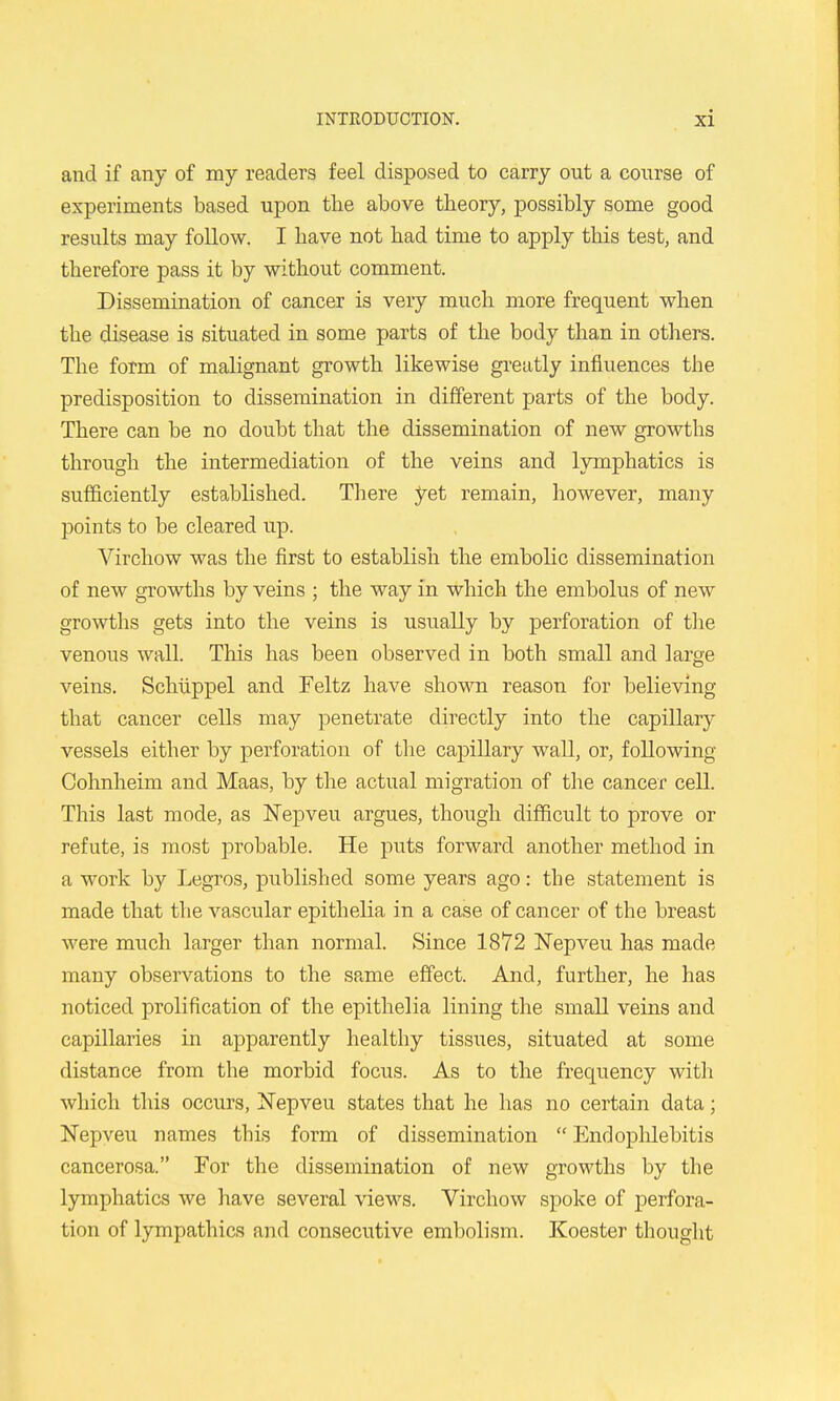 and if any of my readers feel disposed to carry out a course of experiments based upon the above theory, possibly some good results may follow. I have not had time to apply this test, and therefore pass it by without comment. Dissemination of cancer is very much more frequent when the disease is situated in some parts of the body than in others. The form of malignant growth likewise gi-eatly influences the predisposition to dissemination in different parts of the body. There can be no doubt that the dissemination of new growths through the intermediation of the veins and lymphatics is sufficiently established. There yet remain, however, many points to be cleared up. Virchow was the first to establish the embolic dissemination of new growths by veins ; the way in which the embolus of new growths gets into the veins is usually by perforation of tlie venous wall. This has been observed in both small and large veins, Schlippel and Feltz have shown reason for believing that cancer cells may penetrate directly into the capillary vessels either by perforation of the capillary wall, or, following Cohnheim and Maas, by the actual migration of the cancer cell. This last mode, as Nepveu argues, thoiigh difficult to prove or refute, is most probable. He puts forward another method in a work by Legros, published some years ago: the statement is made that the vascular epithelia in a case of cancer of the breast were much larger than normal. Since 1872 ISTepveu has made many observations to the same effect. And, further, he has noticed prolification of the epithelia lining the small veins and capillaries in apparently healthy tissues, situated at some distance from the morbid focus. As to the frequency with which this occurs, Nepveu states that he has no certain data; Nepveu names this form of dissemination Endophlebitis cancerosa. For the dissemination of new growths by the lymphatics we have several views. Virchow spoke of perfora- tion of lympathics and consecutive embolism. Koester thouglit