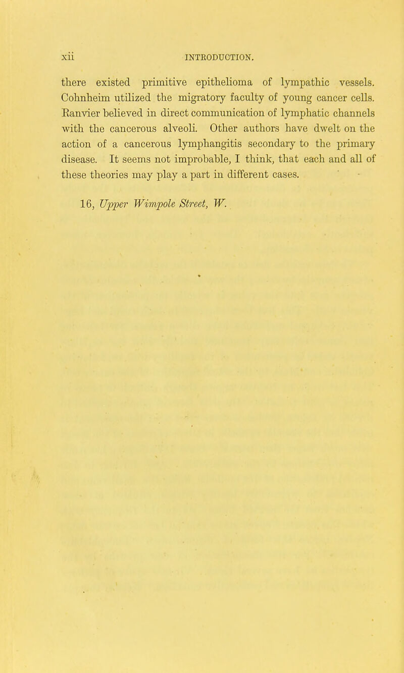 there existed primitive epithelioma of lympathic vessels. Cohnheim utilized the migratory faculty of young cancer cells. Eanvier believed in direct communication of lymphatic channels with the cancerous alveoli. Other authors have dwelt on the action of a cancerous lymphangitis secondary to the primary disease. It seems not improbable, I think, that each and all of these theories may play a part in different cases. 16, Upper Wimpole Street, W.