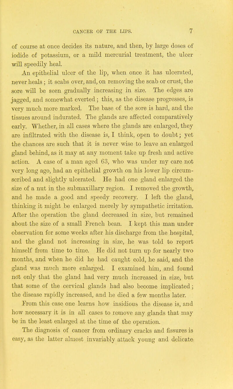 of course at once decides its nature, and then, by large doses of iodide of potassium, or a mild mercurial treatment, the ulcer will speedily heal. An epithelial ulcer of the lip, when once it has ulcerated, never heals; it scabs over, and, on removing the scab or crust, the sore will be seen gradually increasing in size. The edges are jagged, and somewhat everted; this, as the disease progresses, is very much more marked. The base of the sore is hard, and the tissues around indurated. The glands are affected comparatively early. Whether, in all cases where the glands are enlarged, they are infiltrated with the disease is, I think, open to doubt; yet the chances are such that it is never wise to leave an enlarged gland behind, as it may at any moment take up fresh and active action. A case of a man aged 63, who was under my care not very long ago, had an epithelial gTOwth on his lower lip circum- scribed and slightly ulcerated. He had one gland enlarged the size of a nut in the submaxillary region. I removed the growth, and he made a good and speedy recovery. I left the gland, thinking it might be enlarged merely by sympathetic irritation. After the operation the gland decreased in size, but remained about the size of a small French bean. I kept this man under observation for some weeks after his discharge from the hospital, and the gland not increasing in size, he was told to report himself from time to time. He did not turn up for nearly two months, and when he did he had caught cold, he said, and the gland was much more enlarged. I examined him, and found not only that the gland had very much increased in size, but that some of the cervical glands had also become implicated; the disease rapidly increased, and he died a few months later. From this case one learns how insidious the disease is, and how necessary it is in all cases to remove any glands that may be in the least enlarged at the time of the operation. The diagnosis of cancer from ordinary cracks and fissures is easy, as the latter almost invariably attack young and delicate