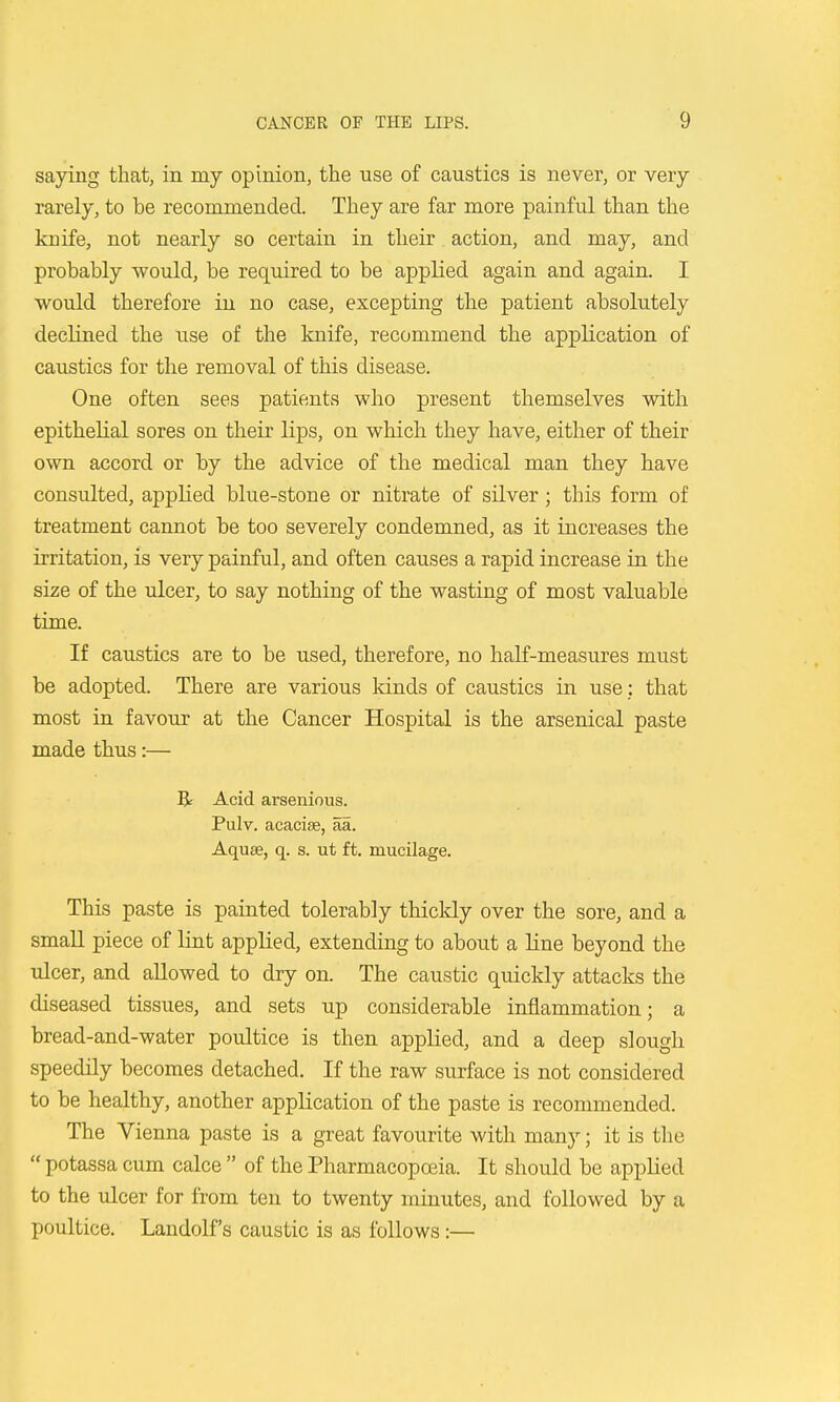 saying that, in my opinion, the use of caustics is never, or very rarely, to be recommended. They are far more painful than the knife, not nearly so certain in their action, and may, and probably would, be required to be applied again and again. I would therefore in no case, excepting the patient absolutely declined the use of the knife, recommend the application of caustics for the removal of this disease. One often sees patients who present themselves with epithelial sores on their lips, on which they have, either of their own accord or by the advice of the medical man they have consulted, applied blue-stone or nitrate of silver; this form of treatment cannot be too severely condemned, as it increases the irritation, is very painful, and often causes a rapid increase in the size of the ulcer, to say nothing of the wasting of most valuable time. If caustics are to be used, therefore, no half-measures must be adopted. There are various lands of caustics in use: that most in favour at the Cancer Hospital is the arsenical paste made thus:— R Acid arsenious. Pulv. acacise, aa. Aquse, q. s. ut ft. mucilage. This paste is painted tolerably thickly over the sore, and a small piece of lint applied, extending to about a line beyond the ulcer, and allowed to dry on. The caustic quickly attacks the diseased tissues, and sets up considerable inflammation; a bread-and-water poultice is then applied, and a deep slough speedily becomes detached. If the raw surface is not considered to be healthy, another application of the paste is recommended. The Vienna paste is a great favourite with many; it is the  potassa cum calce  of the Pharmacoposia. It should be applied to the ixlcer for from ten to twenty minutes, and followed by a poultice. Landolf's caustic is as follows:—