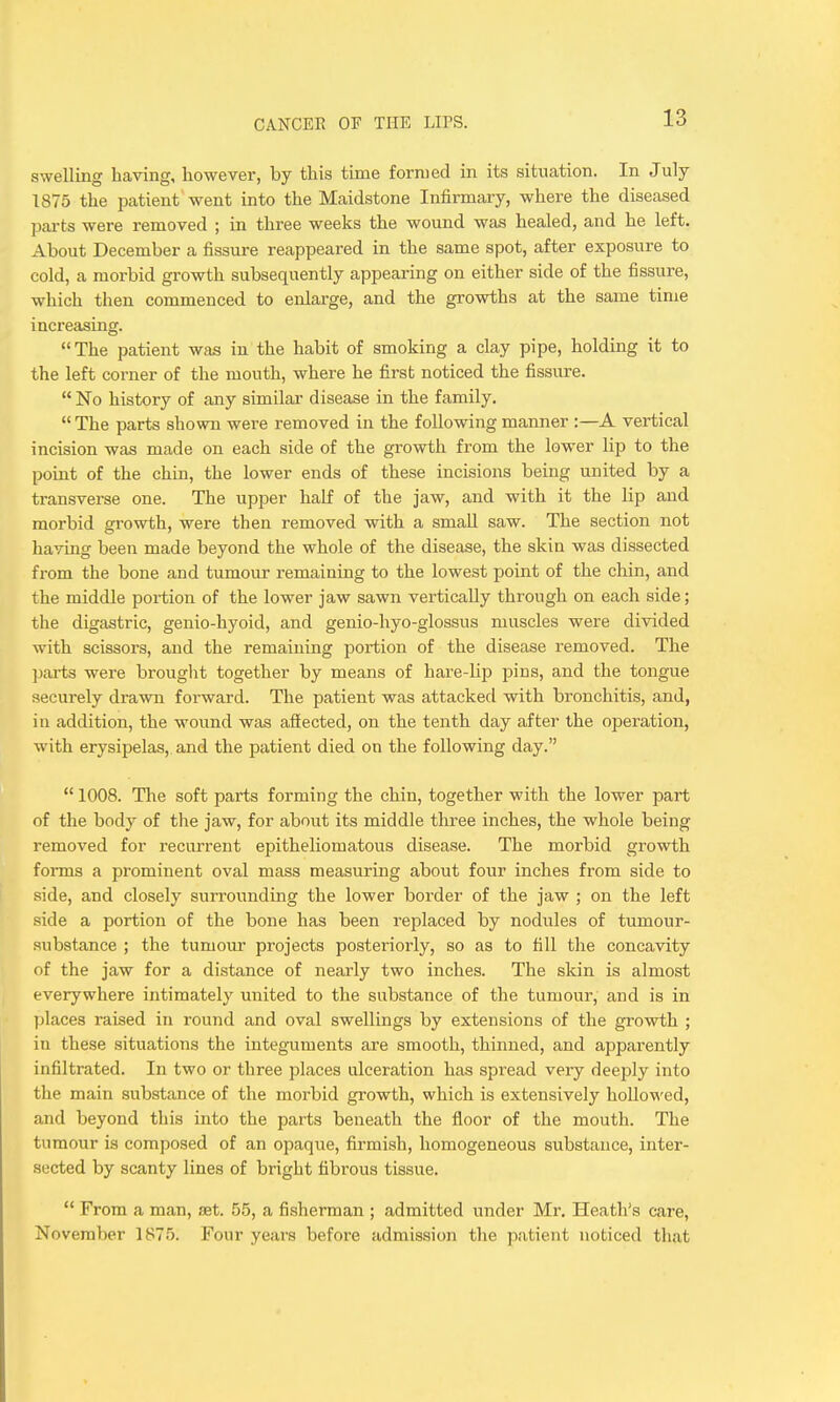 swelling having, however, by this time formed in its situation. In July 1875 the patient went into the Maidstone Infirmary, where the diseased parts were removed ; in three weeks the wound was healed, and he left. About December a fissure reappeared in the same spot, after exposure to cold, a morbid growth subsequently appearing on either side of the fissure, which then commenced to enlarge, and the growths at the same time increasing. The patient was in the habit of smoking a clay pipe, holding it to the left corner of the mouth, where he first noticed the fissure.  No history of any similar disease in the family.  The parts shown were removed in the following manner :—A vertical incision was made on each side of the growth from the lower lip to the point of the chin, the lower ends of these incisions being united by a transverse one. The upper half of the jaw, and with it the lip and morbid growth, were then removed with a small saw. The section not having been made beyond the whole of the disease, the skin was dissected from the bone and tumour remaining to the lowest point of the chin, and the middle portion of the lower jaw sawn vertically through on each side; the digastric, genio-hyoid, and genio-hyo-glossus muscles were divided with scissors, and the remaining portion of the disease removed. The jjarts were brouglit together by means of hare-lip pins, and the tongue securely drawn forward. The patient was attacked with bronchitis, and, in addition, the wound was afiected, on the tenth day after the operation, with erysipelas, and the patient died on the following day.  1008. The soft parts forming the chin, together with the lower part of the body of the jaw, for about its middle three inches, the whole being removed for recurrent epitheliomatous disease. The morbid growth forms a prominent oval mass measuring about four inches from side to side, and closely surrounding the lower border of the jaw ; on the left side a portion of the bone has been replaced by nodules of tumour- substance ; the tumoiu' projects posteriorly, so as to fill the concavity of the jaw for a distance of nearly two inches. The skin is almost everywhere intimately united to the substance of the tumour, and is in places raised in round and oval swellings by extensions of the growth ; in these situations the integuments are smooth, thinned, and apparently infiltrated. In two or three places ulceration has spread very deeply into the main substance of the morbid growth, which is extensively hollowed, and beyond this into the parts beneath the floor of the mouth. The tumour is composed of an opaque, firmish, homogeneous substance, inter- sected by scanty lines of bright fibrous tissue.  From a man, fjet. 55, a fisherman ; admitted under Mr. Heath's care, November 1875. Four years before admission the patient noticed that