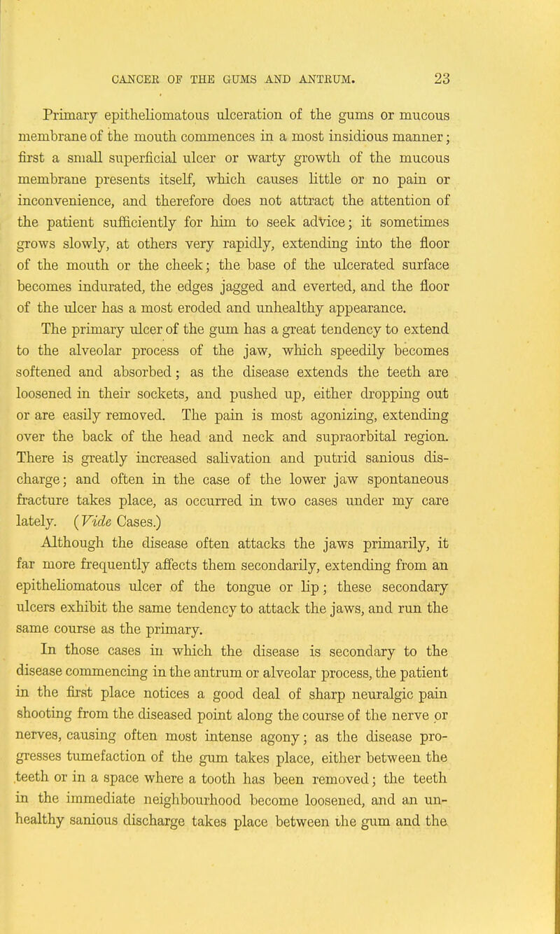 Primary epitheliomatous ulceration of the gums or mucous membrane of the mouth commences in a most insidious manner; first a small superficial ulcer or warty growth of the mucous membrane presents itself, which causes little or no pain or inconvenience, and therefore does not attract the attention of the patient sufficiently for him to seek advice; it sometimes grows slowly, at others very rapidly, extending into the floor of the mouth or the cheek; the base of the ulcerated surface becomes indurated, the edges jagged and everted, and the floor of the ulcer has a most eroded and unhealthy appearance. The primary ulcer of the gum has a great tendency to extend to the alveolar process of the jaw, which speedily becomes softened and absorbed; as the disease extends the teeth are loosened in their sockets, and pushed up, either dropping out or are easily removed. The pain is most agonizing, extending over the back of the head and neck and supraorbital region. There is greatly increased salivation and putrid sanious dis- charge; and often in the case of the lower jaw spontaneous fracture takes place, as occurred in two cases under my care lately. {Vide Cases.) Although the disease often attacks the jaws primarily, it far more frequently affects them secondarily, extending from an epitheliomatous ulcer of the tongue or lip; these secondary ulcers exhibit the same tendency to attack the jaws, and run the same course as the primary. In those cases in which the disease is secondary to the disease commencing in the antrum or alveolar process, the patient in the first place notices a good deal of sharp neuralgic pain shooting from the diseased point along the course of the nerve or nerves, causing often most intense agony; as the disease pro- gresses tumefaction of the gum takes place, either between the teeth or in a space where a tooth has been removed; the teeth in the immediate neighbourhood become loosened, and an un- healthy sanious discharge takes place between the gum and tha
