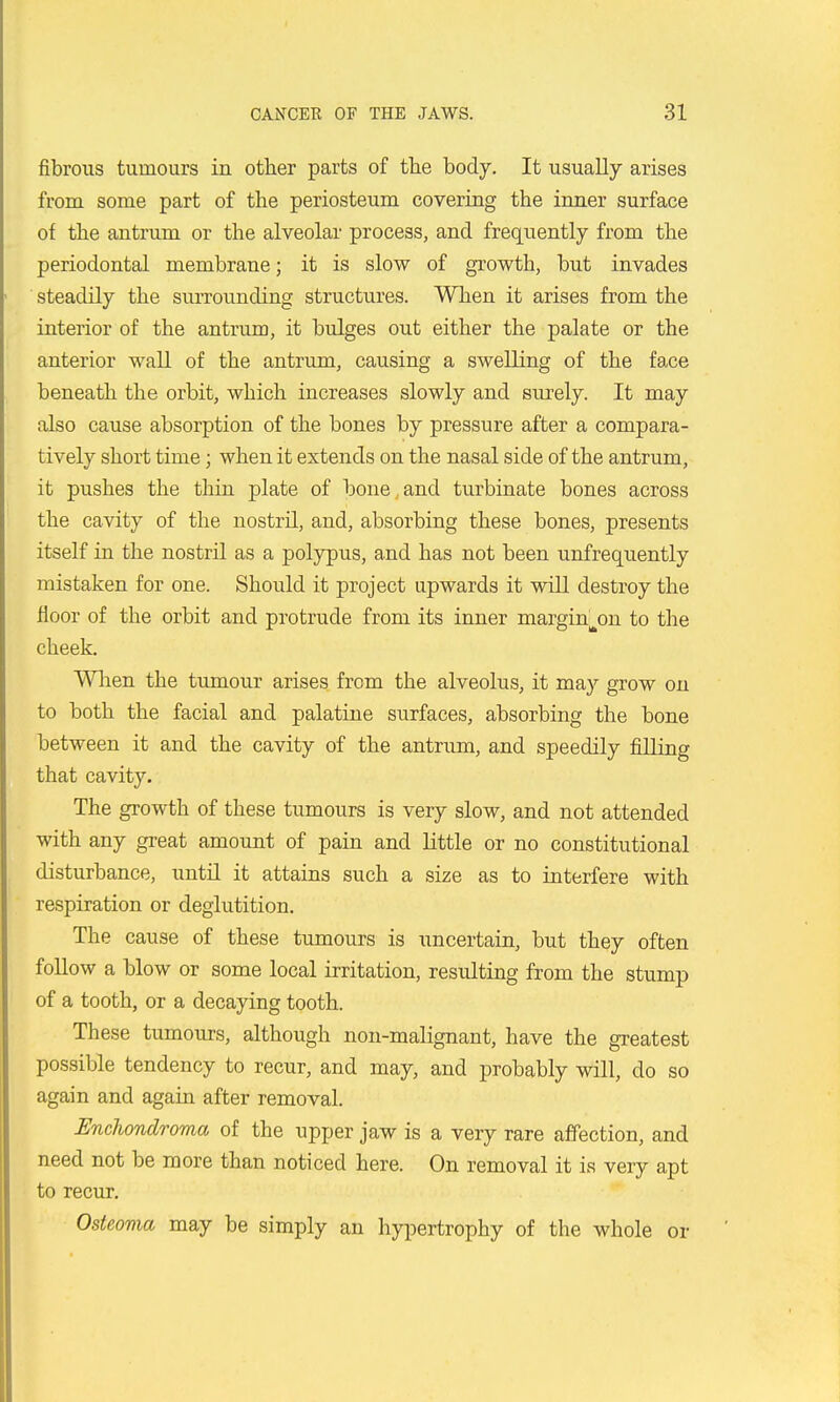 fibrous tumours in other parts of the body. It usually arises from some part of the periosteum covering the inner surface of the antrum or the alveolar process, and frequently from the periodontal membrane; it is slow of growth, but invades ' steadily the surrounding structures. When it arises from the interior of the antrum, it bulges out either the palate or the anterior wall of the antrum, causing a swelling of the face beneath the orbit, which increases slowly and surely. It may also cause absorption of the bones by pressure after a compara- tively short time; when it extends on the nasal side of the antrum, it pushes the thin plate of bone, and turbinate bones across the cavity of the nostril, and, absorbing these bones, presents itself in the nostrU as a polypus, and has not been unfrequently mistaken for one. Should it project upwards it will destroy the floor of the orbit and protrude from its inner margin^on to the cheek. Wlien the tumour arises from the alveolus, it may grow on to both the facial and palatine surfaces, absorbing the bone between it and the cavity of the antrum, and speedily filling that cavity. The growth of these tumours is very slow, and not attended with any great amount of pain and little or no constitutional disturbance, until it attains such a size as to interfere with respiration or deglutition. The cause of these tumours is uncertain, but they often foUow a blow or some local irritation, resulting from the stump of a tooth, or a decaying tooth. These tumours, although non-malignant, have the greatest possible tendency to recur, and may, and probably will, do so again and again after removal. Enchondroma of the upper jaw is a very rare affection, and need not be more than noticed here. On removal it is very apt to recur. Osteoma may be simply an hypertrophy of the whole or