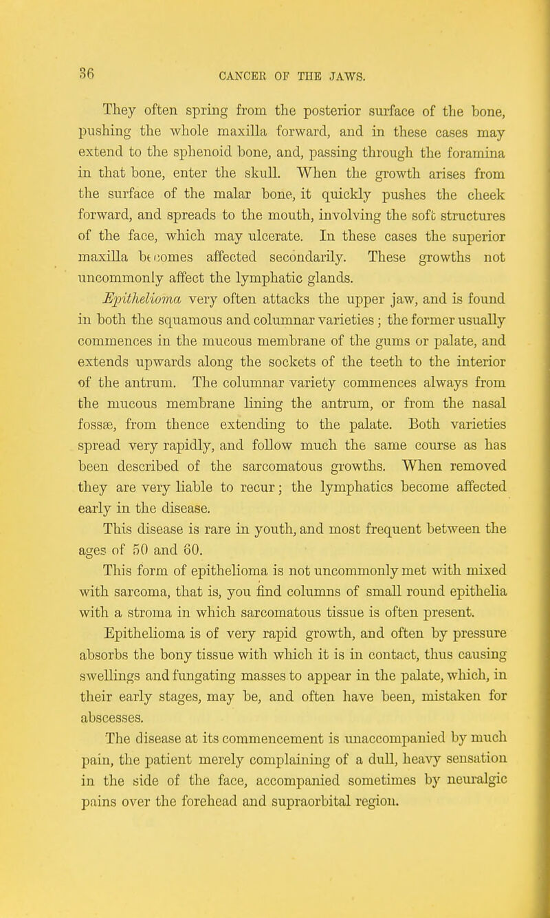 They often spring from the posterior surface of the bone, pushing the whole maxilla forward, and in these cases may extend to the sphenoid bone, and, passing through the foramina in that bone, enter the skull. When the growth arises from the surface of the malar bone, it quickly pushes the cheek forward, and spreads to the mouth, involving the sofb structures of the face, which may ulcerate. In these cases the superior maxilla bti;omes affected secondarily. These growths not uncommonly affect the lymphatic glands. Epithelioma very often attacks the upper jaw, and is found in both the squamous and columnar varieties; the former usually commences in the mucous membrane of the gums or palate, and extends upwards along the sockets of the teeth to the interior of the antrum. The columnar variety commences always from the mucous membrane lining the antrum, or from the nasal fossae, from thence extending to the palate. Both varieties spread very rapidly, and follow much the same course as has been described of the sarcomatous gi'owths. When removed they are very liable to recur; the lymphatics become affected early in the disease. This disease is rare in youth, and most frequent between the ages of 50 and 80. This form of epithelioma is not uncommonly met with mixed with sarcoma, that is, you find columns of small round epithelia with a stroma in which sarcomatous tissue is often present. Epithelioma is of very rapid growth, and often by pressure absorbs the bony tissue with which it is in contact, thus causing swellings and fungating masses to appear in the palate, wliich, in their early stages, may be, and often have been, mistaken for abscesses. The disease at its commencement is unaccompanied by much pain, the patient merely complaining of a dull, heavy sensation in the side of the face, accompanied sometimes by neuralgic pains over the forehead and supraorbital region.