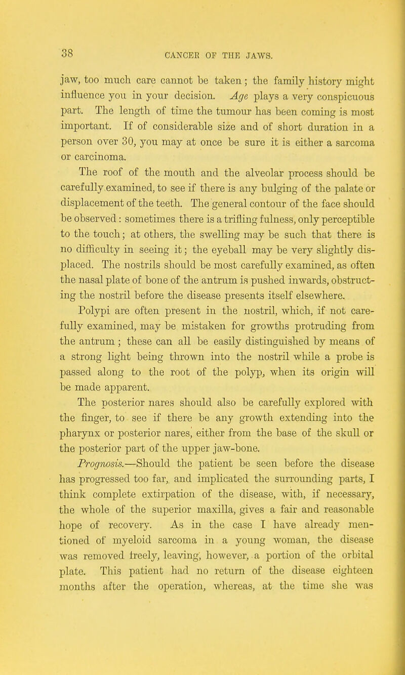 jaw, too much care cannot be taken; the family history might influence you in your decision. Age plays a very conspicuous part. The length of time the tumour has been coming is most important. If of considerable size and of short duration in a person over 30, you may at once be sure it is either a sarcoma or carcinoma. The roof of the mouth and the alveolar process should be carefully.examined, to see if there is any bulging of the palate or displacement of the teeth. The general contour of the face should be observed: sometimes there is a trifling fulness, only perceptible to the touch; at others, the swelling may be such that there is no difl&culty in seeing it; the eyeball may be very slightly dis- placed. The nostrils should be most carefully examined, as often the nasal plate of bone of the antrum is pushed inwards, obstruct- ing the nostril before the disease presents itself elsewhere. Polypi are often present in the nostril, which, if not care- fully examined, may be mistaken for growths protruding from the antrum ; these can all be easily distinguished by means of a strong light being thrown into the nostril while a probe is passed along to the root of the polyp, when its origin will be made apparent. The posterior nares should also be carefully explored with the finger, to see if there be any growth extending into the pharynx or posterior nares, either from the base of the skull or the posterior part of the upper jaw-bone. Prognosis.—Should the patient be seen before the disease has progressed too far, and implicated the sun'ounding parts, I think complete extirj)ation of the disease, with, if necessary, the whole of the superior maxilla, gives a fair and reasonable hope of recovery. As in the case I have already men- tioned of myeloid sarcoma in a young woman, the disease was removed Ireely, leaving, however, a portion of the orbital plate. This patient had no return of the disease eighteen months after the operation, wliereas, at the time she was