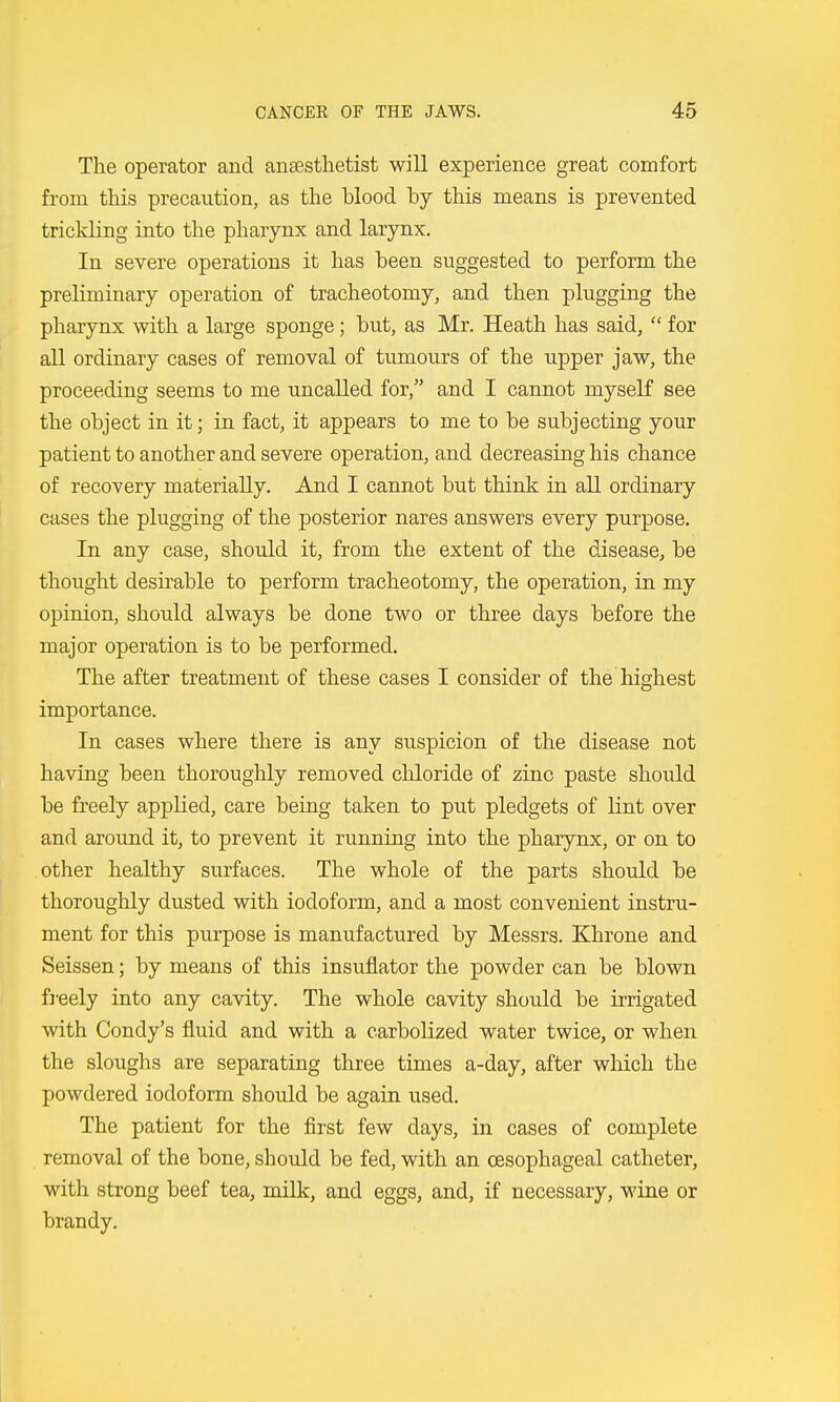 The operator and anaesthetist will experience great comfort from this precaution, as the blood by this means is prevented trickling into the pharynx and larynx. In severe operations it has been suggested to perform the preliminary operation of tracheotomy, and then plugging the pharynx with a large sponge; but, as Mr. Heath has said,  for all ordinary cases of removal of tumours of the upper jaw, the proceeding seems to me uncalled for, and I cannot myself see the object in it; in fact, it appears to me to be subjecting your patient to another and severe operation, and decreasing his chance of recovery materially. And I cannot but think in all ordinary cases the plugging of the posterior nares answers every purpose. In any case, should it, from the extent of the disease, be thought desirable to perform tracheotomy, the operation, in my opinion, should always be done two or three days before the major operation is to be performed. The after treatment of these cases I consider of the highest importance. In cases where there is any suspicion of the disease not having been thoroughly removed chloride of zinc paste should be freely apjDlied, care being taken to put pledgets of lint over and around it, to prevent it running into the pharynx, or on to other healthy surfaces. The whole of the parts shoidd be thoroughly dusted with iodoform, and a most convenient instru- ment for this purpose is manufactured by Messrs. Khrone and Seissen; by means of this insuflator the powder can be blown freely into any cavity. The whole cavity should be irrigated with Condy's fluid and with a carbolized water twice, or when the sloughs are separating three times a-day, after which the powdered iodoform should be again used. The patient for the first few days, in cases of complete removal of the bone, shotdd be fed, with an oesophageal catheter, with strong beef tea, milk, and eggs, and, if necessary, wine or brandy.