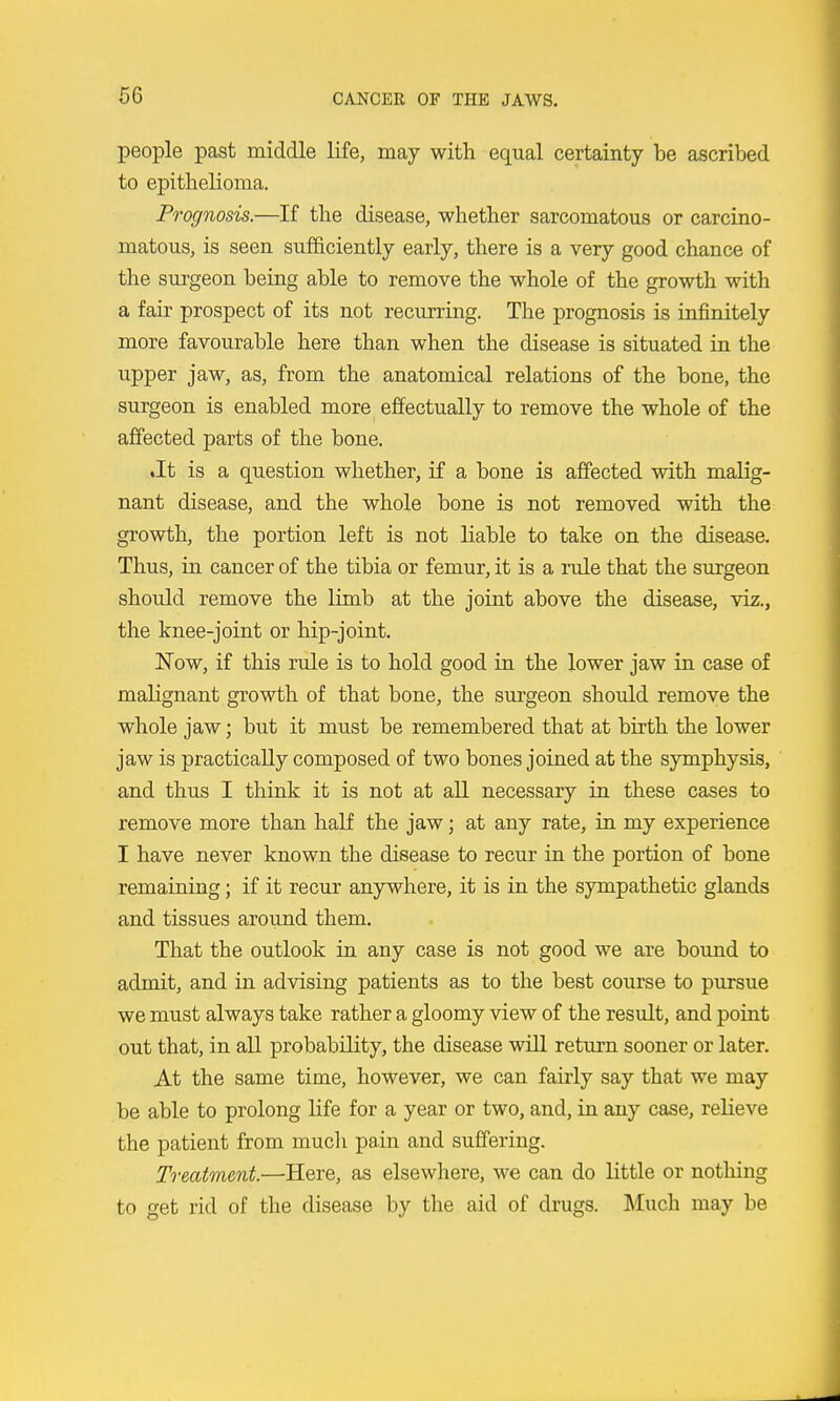 people past middle life, may with equal certainty be ascribed to epithelioma. Prognosis.—If the disease, whether sarcomatous or carcino- matous, is seen sufficiently early, there is a very good chance of the suigeon being able to remove the whole of the growth with a fair prospect of its not recurring. The prognosis is infinitely more favourable here than when the disease is situated in the upper jaw, as, from the anatomical relations of the bone, the surgeon is enabled more effectually to remove the whole of the affected parts of the bone. ♦It is a question whether, if a bone is affected with malig- nant disease, and the whole bone is not removed with the growth, the portion left is not liable to take on the disease. Thus, in cancer of the tibia or femur, it is a rule that the surgeon should remove the limb at the joint above the disease, viz., the knee-joint or hip-joint. Now, if this rule is to hold good in the lower jaw in case of malignant growth of that bone, the surgeon should remove the whole jaw; but it must be remembered that at birth the lower jaw is practically composed of two bones joined at the symphysis, and thus I think it is not at all necessary in these cases to remove more than half the jaw; at any rate, in my experience I have never known the disease to recur in the portion of bone remaining; if it recur anywhere, it is in the sympathetic glands and tissues around them. That the outlook in any case is not good we are bound to admit, and in advising patients as to the best course to pursue we must always take rather a gloomy view of the result, and point out that, in all probability, the disease will return sooner or later. At the same time, however, we can fairly say that we may be able to prolong life for a year or two, and, in any case, relieve the patient from much pain and suffering. Treatment.—Here, as elsewhere, we can do little or nothing to get rid of the disease by the aid of drugs. Much may be