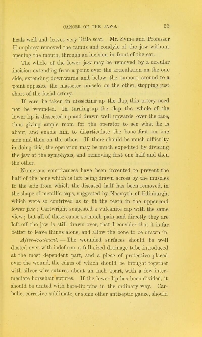 heals well and leaves very little scar. Mr. Syme and Professor Humphrey removed the ramus and condyle of the jaw without opening the mouth, through an incision in front of the ear. The whole of the lower jaw may be removed by a circular incision extending from a point over the articulation on the one side, extending downwards and below the tumour, around to a point opposite the masseter muscle on the other, stopping just short of the facial artery. If care be taken in dissecting up the flap, this artery need not be wounded. In turning up the flap the whole of the lower lip is dissected up and drawn weU upwards over the face, thus giving ample room for the operator to see what he is about, and enable him to disarticulate the bone first on one side and then on the other. If there should be much difficulty in doing this, the operation may be much expedited by dividing the jaw at the symphysis, and removing first one half and then the other. Numerous contrivances have been invented to prevent the haK of the bone which is left being drawn across by the muscles to the side from which the diseased half has been removed, in the shape of metallic caps, suggested by Nasmyth, of Edinburgh, which were so contrived as to fit the teeth in the upper and lower jaw ; Cartwright suggested a vulcanite cap with the same view; but all of these cause so much pain, and directly they are left off the jaw is still drawn over, that I consider that it is far: better to leave things alone, and allow the bone to be drawn in. After-treatment. — The wounded surfaces should be well dusted over with iodoform, a full-sized drainage-tube introduced at the most dependent part, and a piece of protective placed over the wound, the edges of which should be brought together with silver-wire sutures about an inch apart, with a few inter- mediate horsehair sutures. If the lower lip has been divided, it should be united with hare-lip pins in the ordinary way. Car- bolic, corrosive sublimate, or some other antiseptic gauze, should