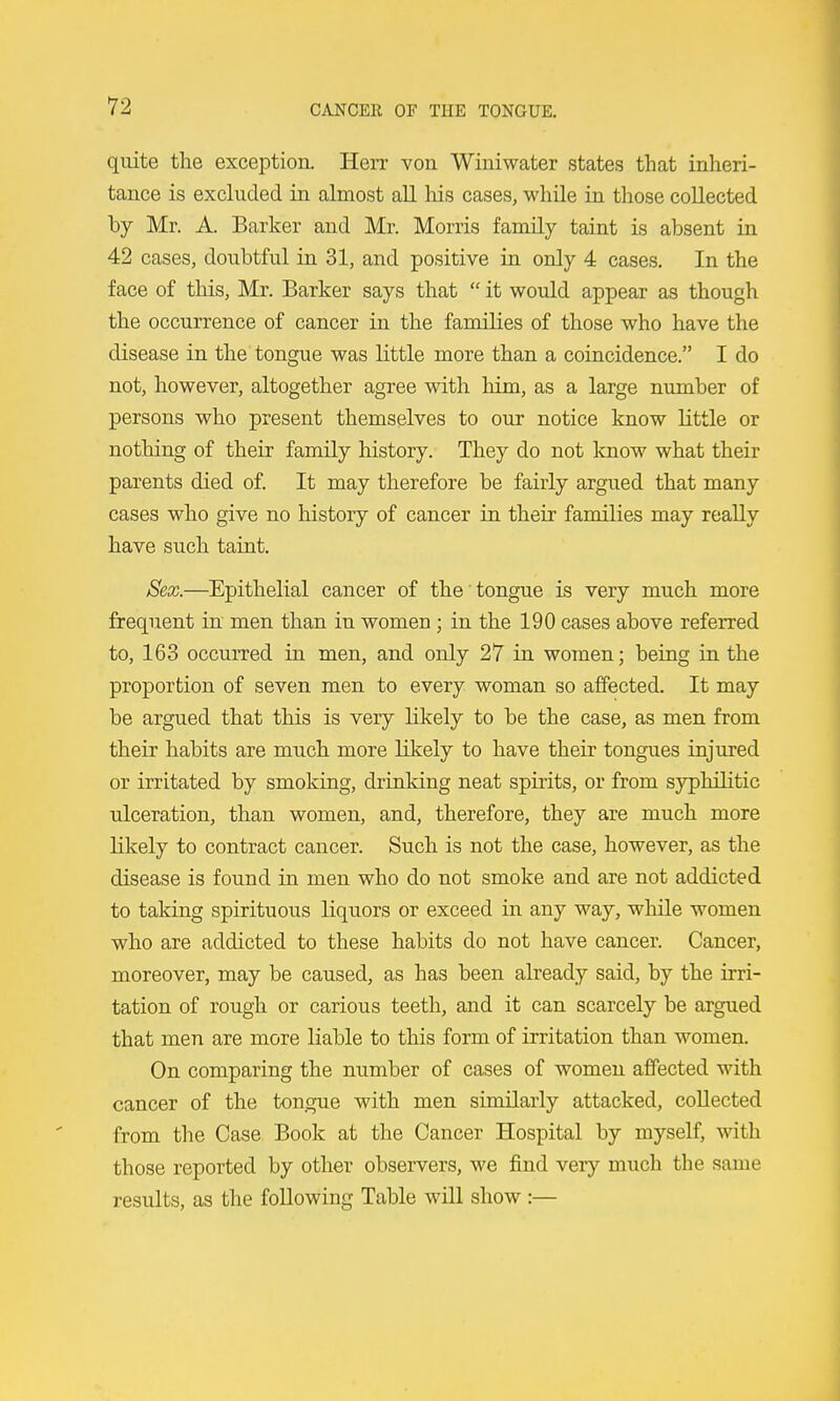 quite the exception. Herr von Winiwater states that inheri- tance is excluded in almost all his cases, while in those collected by Mr. A. Barker and Mr. Morris family taint is absent in 42 cases, doubtful in 31, and positive in only 4 cases. In the face of this, Mr. Barker says that  it would appear as though the occurrence of cancer in the families of those who have the disease in the tongue was little more than a coincidence. I do not, however, altogether agree with him, as a large number of persons who present themselves to our notice know little or nothing of their family history. They do not know what their parents died of. It may therefore be fairly argued that many cases who give no history of cancer in their families may really have such taint. Sex.—Epithelial cancer of the tongue is very much more frequent in men than in women; in the 190 cases above referred to, 163 occurred in men, and only 27 in women; being in the proportion of seven men to every woman so affected. It may be argued that this is very likely to be the case, as men from their habits are much more likely to have their tongues injured or irritated by smoking, drinking neat spirits, or from syphilitic ulceration, than women, and, therefore, they are much more likely to contract cancer. Such is not the case, however, as the disease is found in men who do not smoke and are not addicted to taking spirituous liquors or exceed in any way, while women who are addicted to these habits do not have cancer. Cancer, moreover, may be caused, as has been already said, by the irri- tation of rough or carious teeth, and it can scarcely be argued that men are more liable to this form of irritation than women. On comparing the number of cases of women affected with cancer of the tongue with men similarly attacked, collected from the Case Book at the Cancer Hospital by myself, with those reported by other observers, we find very much the same results, as the following Table will show :—