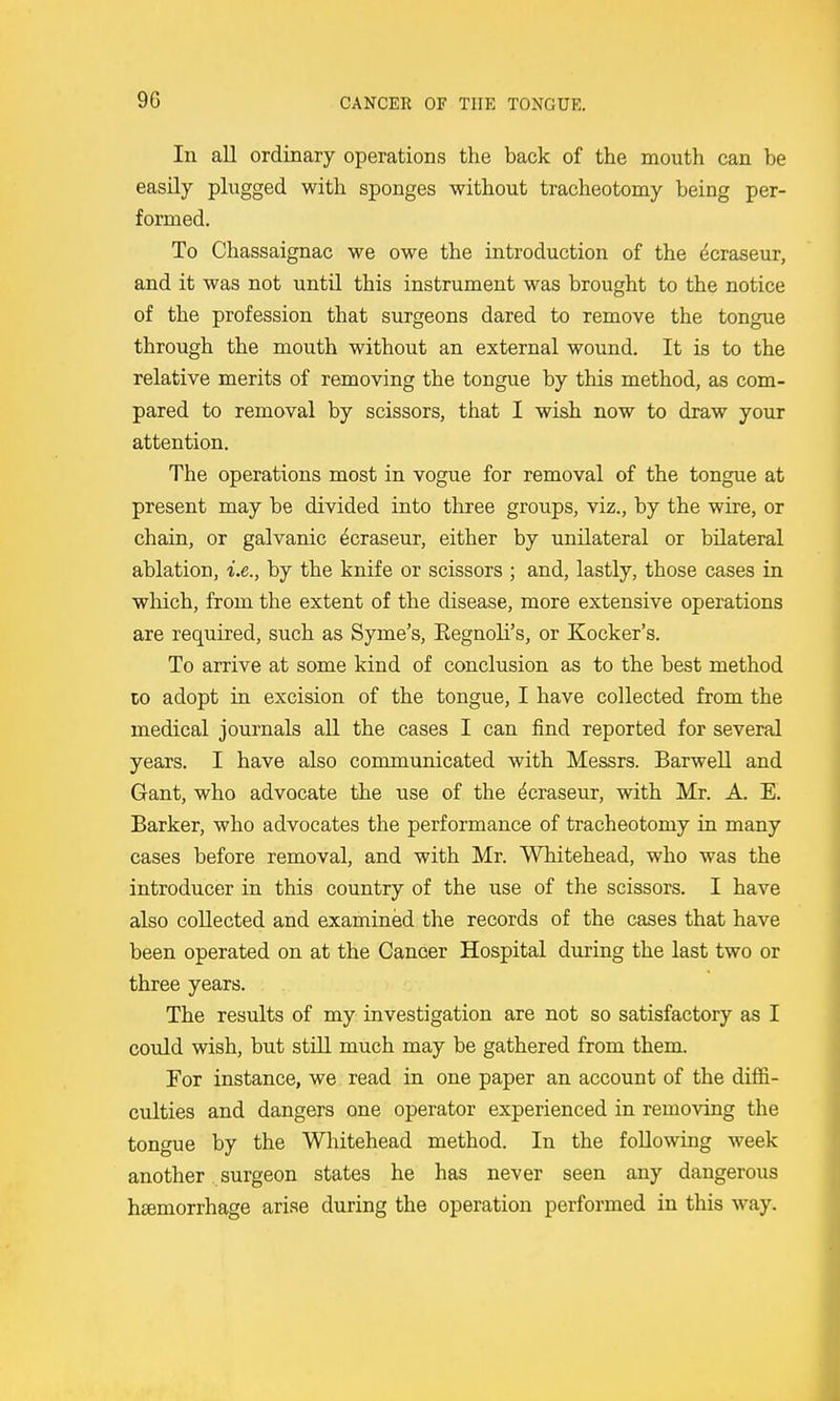 9G In all ordinary operations the back of the mouth can be easily plugged with sponges without tracheotomy being per- formed. To Chassaignac we owe the introduction of the ^craseur, and it was not until this instrument was brought to the notice of the profession that surgeons dared to remove the tongue through the mouth without an external wound. It is to the relative merits of removing the tongue by this method, as com- pared to removal by scissors, that I wish now to draw your attention. The operations most in vogue for removal of the tongue at present may be divided into three groups, viz., by the wire, or chain, or galvanic ^craseur, either by unilateral or bilateral ablation, i.e., by the knife or scissors ; and, lastly, those cases in which, from the extent of the disease, more extensive operations are required, such as Syme's, Eegnoli's, or Kocker's. To arrive at some kind of conclusion as to the best method to adopt in excision of the tongue, I have collected from the medical journals all the cases I can find reported for several years. I have also communicated with Messrs. Barwell and Gant, who advocate the use of the ^craseur, with Mr. A. E. Barker, who advocates the performance of tracheotomy in many cases before removal, and with Mr. Whitehead, who was the introducer in this country of the use of the scissors. I have also collected and examined the records of the cases that have been operated on at the Cancer Hospital during the last two or three years. The results of my investigation are not so satisfactory as I could wish, but still much may be gathered from them. For instance, we read in one paper an account of the diffi- culties and dangers one operator experienced in removing the tongue by the Whitehead method. In the following week another surgeon states he has never seen any dangerous hemorrhage arise during the operation performed in this way.