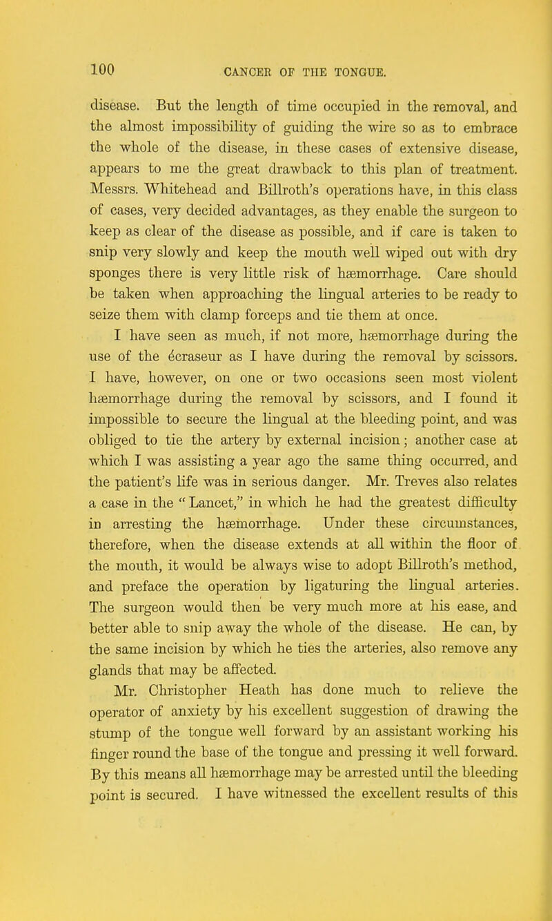 disease. But the length of time occupied in the removal, and the almost impossibility of guiding the wire so as to embrace the whole of the disease, in these cases of extensive disease, appears to me the great drawback to this plan of treatment. Messrs. Whitehead and Billroth's operations have, in this class of cases, very decided advantages, as they enable the surgeon to keep as clear of the disease as possible, and if care is taken to snip very slowly and keep the mouth well wiped out with dry sponges there is very little risk of haemorrhage. Care should be taken when approaching the lingual arteries to be ready to seize them with clamp forceps and tie them at once. I have seen as much, if not more, haemorrhage during the use of the dcraseur as I have during the removal by scissors. I have, however, on one or two occasions seen most violent haemorrhage during the removal by scissors, and I found it impossible to secure the lingual at the bleeding point, and was obliged to tie the artery by external incision; another case at which I was assisting a year ago the same thing occurred, and the patient's life was in serious danger. Mr. Treves also relates a case in the  Lancet, in which he had the greatest difficulty in arresting the haemorrhage. Under these circumstances, therefore, when the disease extends at all within the floor of the mouth, it would be always wise to adopt Billroth's method, and preface the operation by ligaturing the lingual arteries. The surgeon would then be very much more at his ease, and better able to snip away the whole of the disease. He can, by the same incision by which he ties the arteries, also remove any glands that may be affected. Mr. Christopher Heath has done much to relieve the operator of anxiety by his excellent suggestion of drawing the stump of the tongue well forward by an assistant working his finger round the base of the tongue and pressing it well forward. By this means all haemorrhage may be arrested until the bleeding point is secured. I have witnessed the excellent results of this