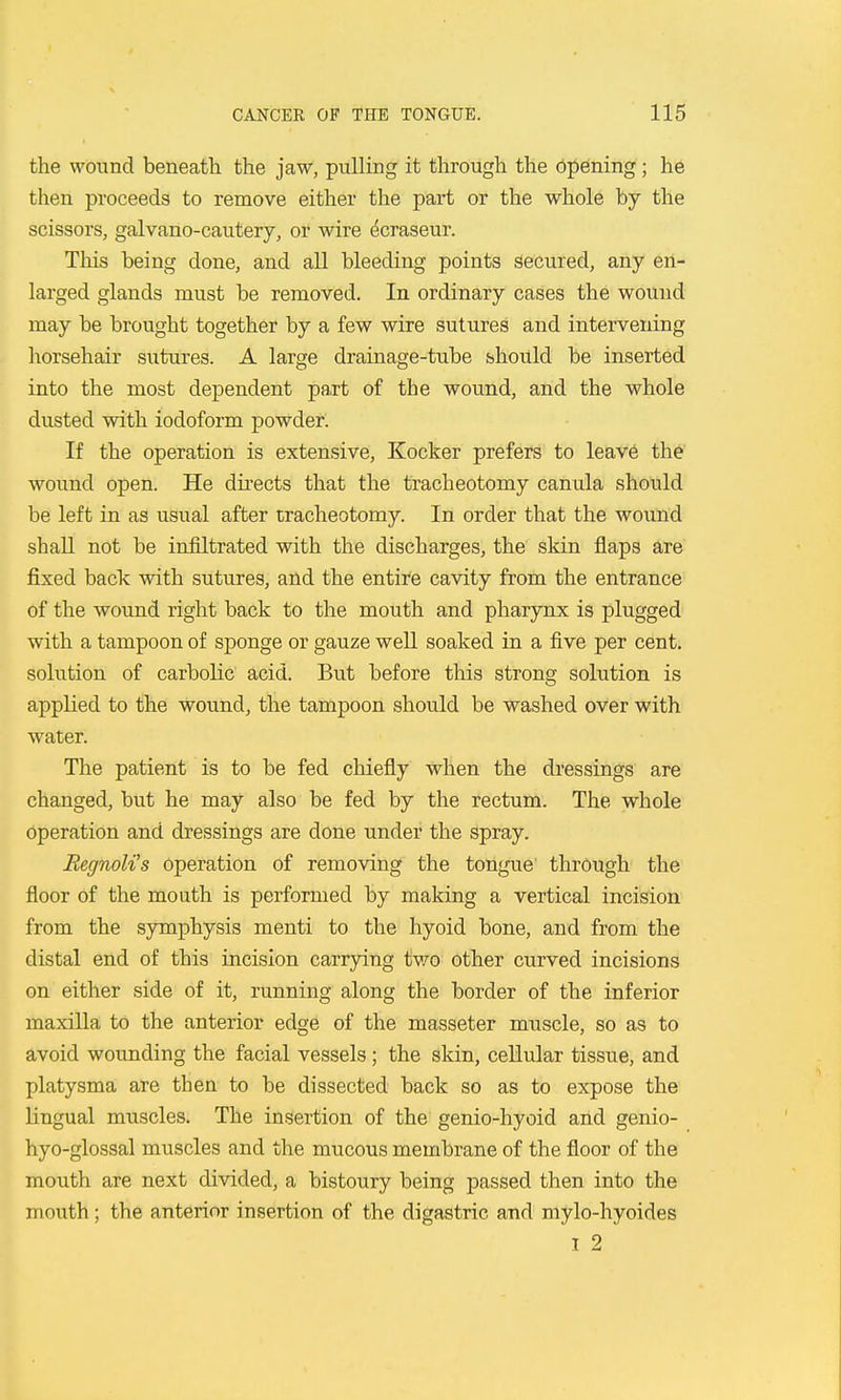 the wound beneath the jaw, pulling it through the bpening; he then proceeds to remove either the part or the whole by the scissors, galvano-cautery, or wire ^craseur. This being done, and all bleeding points secured, any en- larged glands must be removed. In ordinary cases the wound may be brought together by a few wire sutures and intervening horsehair sutures. A large drainage-tube should be inserted into the most dependent paxt of the wound, and the whole dusted with iodoform powder. If the operation is extensive, Kocker prefers to leave the wound open. He dii-ects that the tracheotomy canula should be left in as usual after tracheotomy. In order that the wound shaU not be infiltrated with the discharges, the skin flaps are fixed back with sutures, and the entire cavity from the entrance of the wound right back to the mouth and pharynx is plugged with a tampoon of sponge or gauze well soaked in a five per cent, solution of carbolic acid. But before this strong solution is applied to the wound, the tampoon should be washed over with water. The patient is to be fed chiefly When the dressings are changed, but he may also be fed by the rectum. The whole operation and dressings are done under the spray. Regnoli's operation of removing the tongue' through the floor of the mouth is performed by making a vertical incision from the symphysis menti to the hyoid bone, and from the distal end of this incision carrying two other curved incisions on either side of it, running along the border of the inferior maxilla to the anterior edge of the masseter muscle, so as to avoid wounding the facial vessels; the skin, cellular tissue, and platysma are then to be dissected back so as to expose the lingual muscles. The insertion of the genio-hyoid and genio- hyo-glossal muscles and the mucous membrane of the floor of the mouth are next divided, a bistoury being passed then into the mouth; the anterior insertion of the digastric and mylo-hyoides I 2