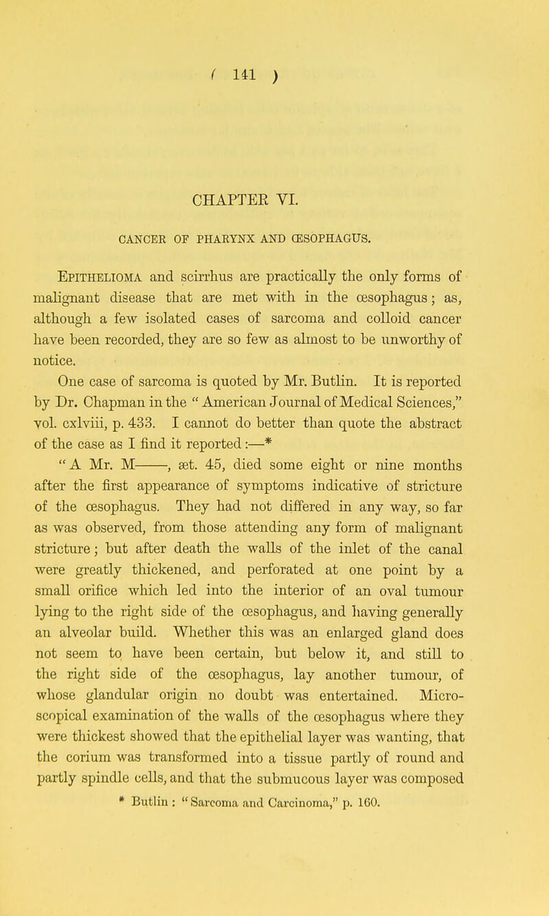 CHAPTER VI. CANCER OF PHAEYNX AND CESOPHAGUS. Epithelioma and scirrhus are practically the only forms of malignant disease that are met with in the oesophagus; as, although a few isolated cases of sarcoma and colloid cancer have been recorded, they are so few as almost to be unworthy of notice. One case of sarcoma is quoted by Mr. Butlin. It is reported by Dr. Chapman in the  American Journal of Medical Sciences, vol. cxlviii, p. 433. I cannot do better than quote the abstract of the case as I find it reported:—* A Mr. M , set. 45, died some eight or nine months after the first appearance of symptoms indicative of stricture of the oesophagus. They had not differed in any way, so far as was observed, from those attending any form of malignant stricture; but after death the waUs of the inlet of the canal were greatly thickened, and perforated at one point by a small orifice which led into the interior of an oval tumour lying to the right side of the oesophagus, and having generally an alveolar build. Wliether this was an enlarged gland does not seem to have been certain, but below it, and still to the right side of the oesophagus, lay another tumour, of whose glandular origin no doubt was entertained. Micro- scopical examination of the walls of the oesophagus where they were thickest showed that the epithelial layer was wanting, that the corium was transformed into a tissue partly of round and partly spindle cells, and that the submucous layer was composed * Butlin :  Sarcoma and Carcinoma, p. 160.