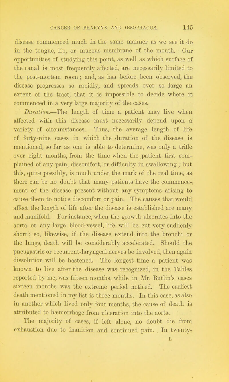 disease commenced much in the same manner as we see it do in the tongue, lip, or mucous membrane of the mouth. Our opportunities of studying this point, as well as which surface of the canal is most frequently affected, are necessarily limited to the post-mortem room; and, as has before been observed^ the disease progresses so rapidly, and spreads over so large an extent of the tract, that it is impossible to decide where it commenced in a very large majority of the cases. Dimttion.—The length of time a patient may live when affected with this disease must necessarily depend upon a variety of circumstances. Thus, the average length of life of forty-nine cases in which the duration of the disease is mentioned, so far as one is able to determine, was only a trifle over eight months, from the time when the patient first com- plained of any pain, discomfort, or difficulty in swallowing; but this, quite possibly, is much under the mark of the real time, as there can be no doubt that many patients have the commence-; ment of the disease present without any symptoms arising to cause them to notice discomfort or pain. The causes that would affect the length of life after the disease is established are many and manifold. For instance, when the growth ulcerates into the aorta or any large blood-vessel, life will be cut very suddenly short; so, likewise, if the disease extend into, the bronchi or the lungs, death will be considerably accelerated. Should the pneugastric or recurrent-laryngeal nerves be involved, then again dissolution will be hastened. The longest time a patient was known to live after the disease was recognized, in the Tables reported by me, was fifteen months, while in Mr. Butlin's cases sixteen months was the extreme period noticed. The earliest death mentioned in my list is three months. In this case, as also in another which lived only four months, the cause of death is attributed to haemorrhage from ulcera,tion into the aorta. The majority of cases, if left alone, no doubt die from exhaustion due to inanition and continued pain. . In twenty-r L