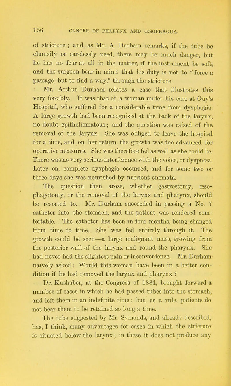 of stricture ; and, as Mr. A. Durham remarks, if the tube be clumsily or carelessly used, there may be much danger, but he has no fear at all in the matter, if the instrument be soft, and the surgeon bear in mind that his duty is not to  force a passage, but to find a way, through the stricture. Mr. Arthur Durham relates a case that illustrates this very forcibly. It was that of a woman under his care at Guy's Hospital, who suffered for a considerable time from dysphagia. A large growth had been recognized at the back of the larynx, no doubt epitheliomatous; and the question was raised of the removal of the larynx. She was obliged to leave the hospital for a time, and on her return the growth was too advanced for operative measures. She was therefore fed as well as she could be. There was no very serious interference with the voice, or dyspnoea. Later on, complete dysphagia occurred, and for some two or three days she was nourished by nutrient enemata. The question then arose, whether gastrostomy, ceso- phagotomy, or the removal of the larynx and pharynx, should be resorted to. Mr. Durham succeeded in passing a No. 7 catheter into the stomach, and the patient was rendered com- fortable. The catheter has been in four months, being changed from time to time. She was fed entirely through it. The growth could be seen—a large malignant mass, growing from the posterior wall of the larynx and round the pharynx. She had never had the slightest pain or inconvenience. ]\Ir. Durham naively asked: Would this woman have been in a better con- dition if he had removed the larynx and pharynx ? Dr. Klishaber, at the Congress of 1884, brought forward a number of cases in which he had passed tubes into the stomach, and left them in an indefinite time; but, as a rule, patients do not bear them to be retained so long a time. The tube suggested by Mr. Symonds, and already described, has, I think, many advantages for cases in which the stricture is situated below the larynx; in these it does not produce any