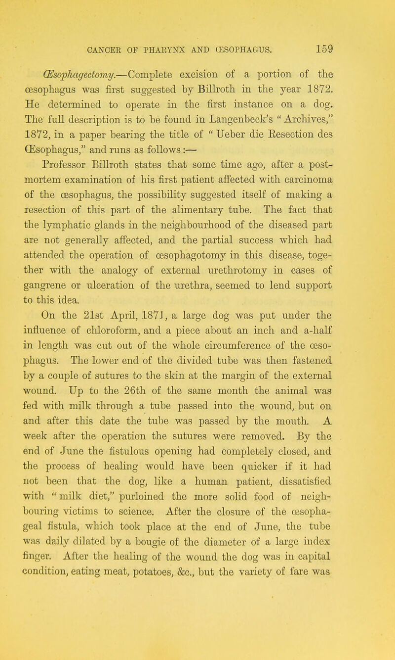 (Esophagectomy.—Complete excision of a portion of the oesophagus was first suggested by Bilboth in the year 1872. He determined to operate in the first instance on a dog. The full description is to be found in Langenbeck's  Arcliives, 1872, in a paper bearing the title of  Ueber die Eesection des CEsophagus, and runs as follows:— Professor Billroth states that some time ago, after a post- mortem examination of his first patient affected with carcinoma of the oesophagus, the possibility suggested itself of making a resection of this part of the alimentary tube. The fact that the lymphatic glands in the neighbourhood of the diseased part are not generally affected, and the partial success which had attended the operation of oesophagotomy in this disease, toge- ther with the analogy of external urethrotomy in cases of gangrene or ulceration of the urethra, seemed to lend support to this idea. On the 21st April, 1871, a large dog was put under the influence of chloroform, and a piece about an inch and a-half in length was cut out of the whole circumference of the oeso- phagus. The lower end of the divided tube was then fastened by a couple of sutures to tlie skin at the margin of the external wound. Up to the 26 th of the same month the animal was fed with milk through a tube passed into the wound, but on and after this date the tulae was passed by the mouth. A week after the operation the sutures were removed. By the end of June the fistulous opening had completely closed, and the process of healing would have been quicker if it had not been that the dog, like a human patient, dissatisfied with  milk diet, purloined the more solid food of neigh- bouring victims to science. After the closure of the oesopha- geal fistula, which took place at the end of June, the tube was daily dilated by a bougie of the diameter of a large index finger. After the healing of the wound the dog was in capital condition, eating meat, potatoes, &o., but the variety of fare was