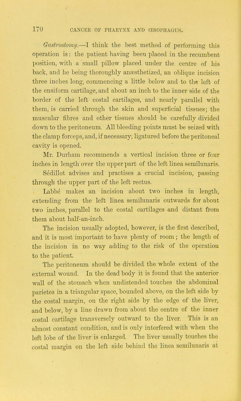 Gastrostomy.—I think the best method of performing this operation is: the patient having been placed in the recumbent position, with a small pillow placed under the centre of his back, and he being thoroughly anaesthetized, an oblique incision three inches long, commencing a little below and to the left of the ensiform cartilage, and about an inch to the inner side of the border of the left costal cartilages, and nearly parallel witlx them, is carried through the skin and superficial tissues; the muscular fibres and other tissues should be carefully divided down to the peritoneum. All bleeding points must be seized with the clamp forceps, and, if necessary, ligatured before the peritoneal cavity is opened. Mr. Durham recommends a vertical incision three or four inches in length over the upper part of the left linea semilunaris. Sedillot advises and practises a crucial incision, passing through the upper part of the left rectus. Labb^ makes an incision about two inches in length, extending from the left linea semilunaris outwards for about two inches, parallel to the costal cartilages -and distant from them about half-an-inch. The incision usually adopted, however, is the first described, and it is most important to have plenty of room; the length of the incision in no way adding to the risk of the operation to the patient. The peritoneum should be divided the whole extent of the external wound. In the dead body it is found that the anterior wall of the stomach when undistended touches the abdominal parietes in a triangular space, bounded above, on the left side by the costal margin, on the right side by the edge of the liver, and below, by a line drawn from about the centre of the inner costal cartilage transversely outward to the liver. This is an almost constant condition, and is only interfered with when the left lobe of the liver is enlarged. The liver usually touches the costal margin on the left side behind the linea semilunaris at