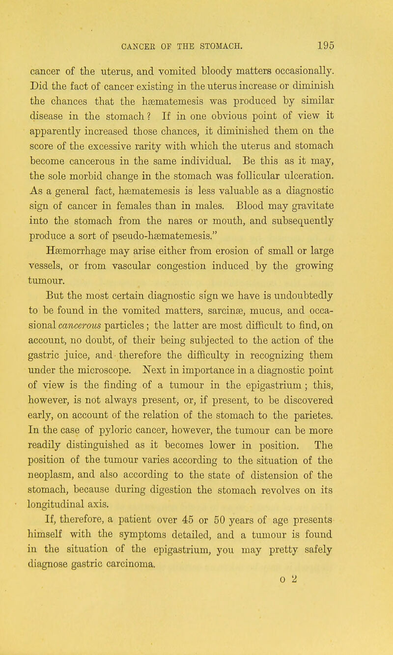 cancer of the uterus, and vomited bloody matters occasionally. Did the fact of cancer existing in the uterus increase or diminish the chances that the htematemesis was produced by similar disease in the stomach ? If in one obvious point of view it apparently increased those chances, it diminished them on the score of the excessive rarity with which the uterus and stomach become cancerous in the same individual. Be this as it may, the sole morbid change in the stomach was follicular ulceration. As a general fact, haematemesis is less valuable as a diagnostic sign of cancer in females than in males. Blood may gravitate into the stomach from the nares or mouth, and subsequently produce a sort of pseudo-hsematemesis. Haemorrhage may arise either from erosion of small or large vessels, or from vascular congestion induced by the growing tumour. But the most certain diagnostic sign we have is undoubtedly to be found in the vomited matters, sarcinae, mucus, and occa- sional cancerom particles; the latter are most difficult to find, on account, no doubt, of their being subjected to the action of the gastric juice, and ■ therefore the difficulty in recognizing them under the microscope. Next in importance in a diagnostic point of view is the finding of a tumour in the epigastrium; this, however, is not always present, or, if present, to be discovered early, on accoimt of the relation of the stomach to the parietes. In the case of pyloric cancer, however, the tumour can be more readily distinguished as it becomes lower in position. The position of the tiomour varies according to the situation of the neoplasm, and also according to the state of distension of the stomach, because during digestion the stomach revolves on its longitudinal axis. If, therefore, a patient over 45 or 50 years of age presents himself with the symptoms detailed, and a tumour is found in the situation of the epigastrium, you may pretty safely diagnose gastric carcinoma. 0 2