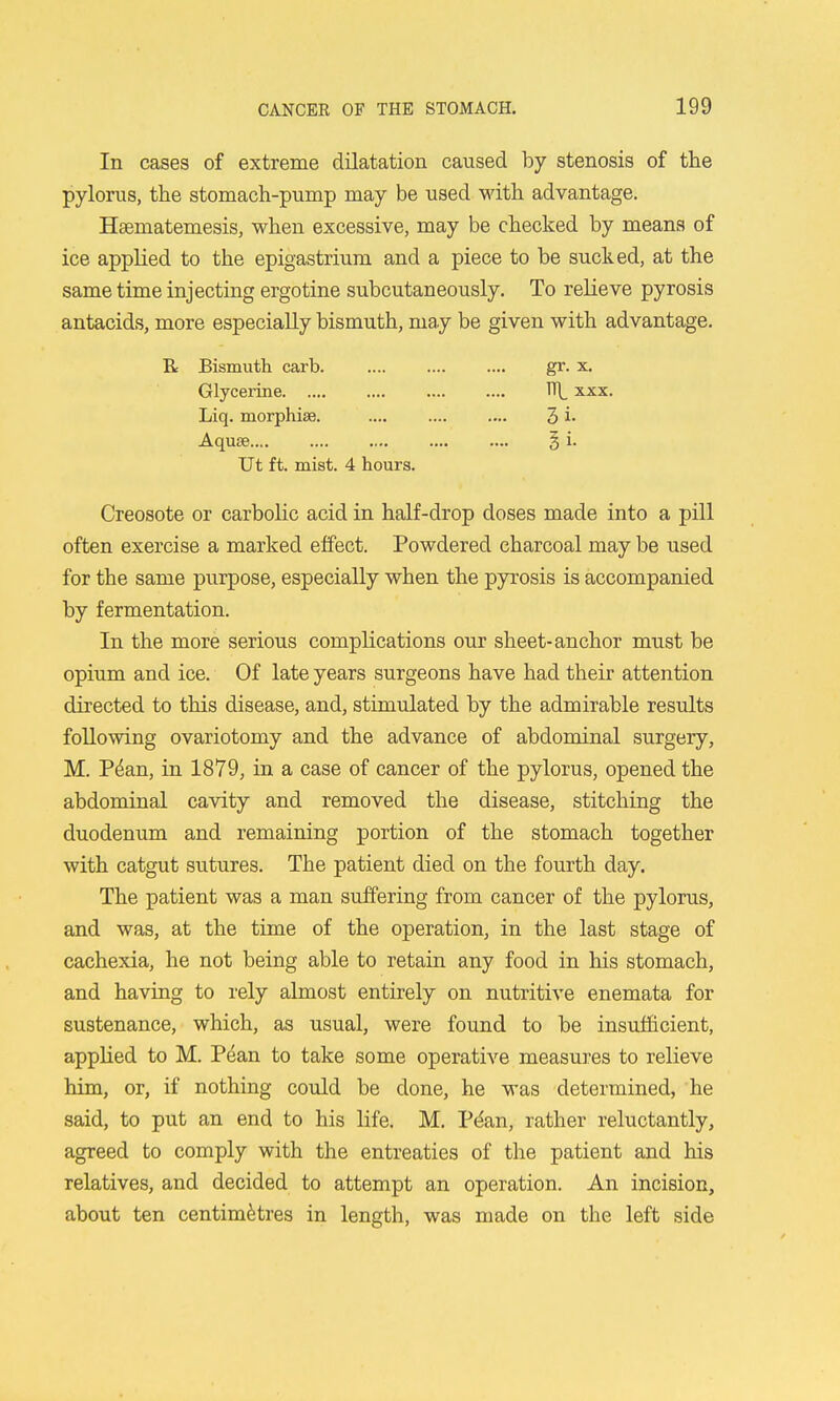 In cases of extreme dilatation caused by stenosis of the pylorus, the stomach-pump may be used with advantage. Heematemesis, when excessive, may be checked by means of ice applied to the epigastrium and a piece to be sucked, at the same time injecting ergotine subcutaneously. To relieve pyrosis antacids, more especially bismuth, may be given with advantage. Creosote or carbolic acid in half-drop doses made into a pill often exercise a marked effect. Powdered charcoal may be used for the same purpose, especially when the pyrosis is accompanied by fermentation. In the more serious complications our sheet-anchor must be opium and ice. Of late years surgeons have had their attention directed to this disease, and, stimulated by the admirable results following ovariotomy and the advance of abdominal surgery, M. P^an, in 1879, in a case of cancer of the pylorus, opened the abdominal cavity and removed the disease, stitching the duodenum and remaining portion of the stomach together with catgut sutures. The patient died on the fourth day. The patient was a man suffering from cancer of the pylorus, and was, at the time of the operation, in the last stage of cachexia, he not being able to retain any food in his stomach, and having to rely almost entirely on nutritive enemata for sustenance, which, as usual, were found to be insufficient, applied to M. Pean to take some operative measures to relieve him, or, if nothing could be done, he was determined, he said, to put an end to his life. M. Pt^an, rather reluctantly, agreed to comply with the entreaties of the patient and his relatives, and decided to attempt an operation. An incision, about ten centimHres in length, was made on the left side R Bismuth caxb. Glycerine Liq. morphiae. Aquae gr. X. 1T\_ XXX. 3i. 5i. Ut ft. mist. 4 hours.