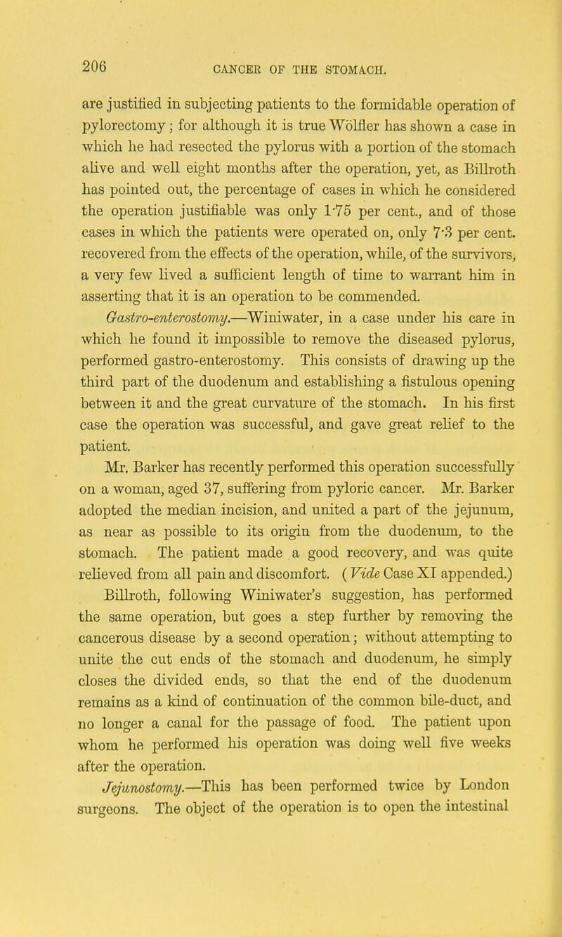 are justified in subjecting patients to the formidable operation of pylorectomy; for although it is true Wolfier has shown a case in which he had resected the pylorus with a portion of the stomach alive and well eight months after the operation, yet, as Billroth has pointed out, the percentage of cases in w^hich he considered the operation justifiable was only 1-75 per cent., and of those cases in which the patients were operated on, only 7*3 per cent, recovered from the effects of the operation, while, of the survivors, a very few lived a sufficient length of time to warrant him in asserting that it is an operation to be commended. Gastro-enterostomy.—Winiwater, in a case under his care in which he found it impossible to remove the diseased pylorus, performed gastro-enterostomy. This consists of drawing up the third part of the duodenum and establishing a fistulous opening between it and the great curvature of the stomach. In his first case the operation was successful, and gave great relief to the patient. Mr. Barker has recently performed this operation successfully on a woman, aged 37, suffering from pyloric cancer. Mr. Barker adopted the median incision, and united a part of the jejunum, as near as possible to its origin from the duodenimi, to the stomach. The patient made a good recovery, and was quite relieved from all pain and discomfort. (Vide Case XI appended.) Billroth, following Winiwater's suggestion, has performed the same operation, but goes a step further by removing the cancerous disease by a second operation; without attempting to unite the cut ends of the stomach and duodenum, he simply closes the divided ends, so that the end of the duodenum remains as a kind of continuation of the common bile-duct, and no longer a canal for the passage of food. The patient upon whom he performed his operation was doing well five weeks after the operation. Jejunostomy.—This has been performed twice by London surgeons. The object of the operation is to open the intestinal