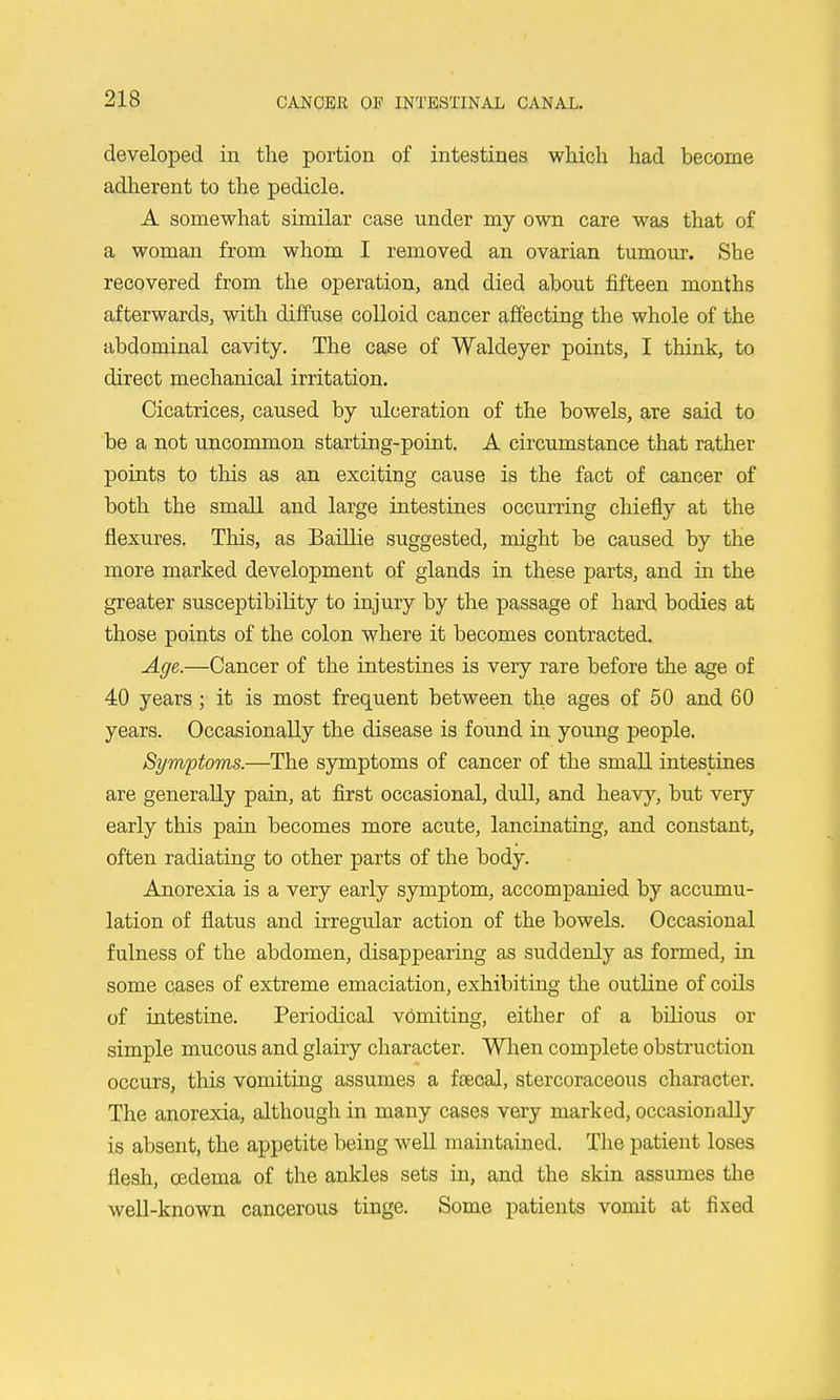 developed in the portion of intestines which had become adherent to the pedicle. A somewhat similar case under my own care was that of a woman from whom I removed an ovarian tumour. She recovered from the operation, and died about fifteen months afterwards, with diffuse colloid cancer affecting the whole of the abdominal cavity. The case of Waldeyer points, I think, to direct mechanical irritation. Cicatrices, caused by idceration of the bowels, are said to be a not uncommon starting-point. A circumstance that rather points to this as an exciting cause is the fact of cancer of both the small and large intestines occurring chiefly at the flexures. This, as Baillie suggested, might be caused by the more marked development of glands in these parts, and in the greater susceptibility to injury by the passage of hard bodies at those points of the colon where it becomes contracted. Age.—Cancer of the intestines is very rare before the age of 40 years ; it is most frequent between the ages of 50 and 60 years. Occasionally the disease is found in young people. Symptoms.—The symptoms of cancer of the small intestines are generally pain, at first occasional, dvll, and heavy, but very early this pain becomes more acute, lancinating, and constant, often radiating to other parts of the body. Anorexia is a very early symptom, accompanied by accumu- lation of flatus and irregular action of the bowels. Occasional fulness of the abdomen, disappearing as suddenly as formed, in some cases of extreme emaciation, exhibiting the outline of coils of intestine. Periodical vomiting, either of a bilious or simple mucous and glairy character. Wlien complete obstruction occurs, this vomiting assumes a ftecal, stercoraceous character. The anorexia, although in many cases very marked, occasionally is absent, the appetite being well maintained. The patient loses flesh, oedema of the ankles sets in, and the skin assumes the well-known cancerous tinge. Some patients vomit at fixed