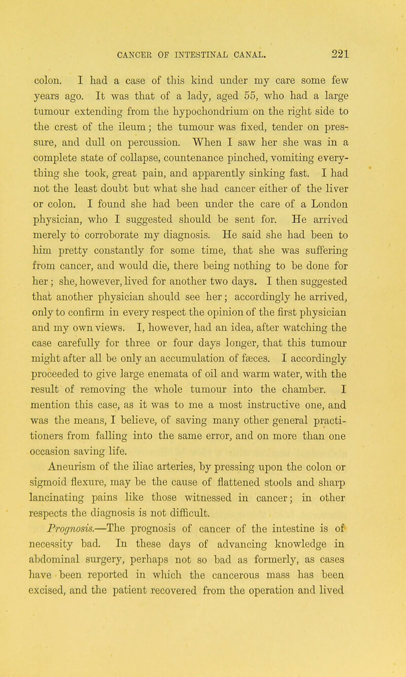 colon. I had a case of tliis kind under my care some few years ago. It was that of a lady, aged 55, who had a large tumour extending from the hypochondrium on the right side to the crest of the ileum; the tumour was fixed, tender on pres- sure, and dull on percussion. When I saw her she was in a complete state of collapse, countenance pinched, vomiting every- thing she took, great pain, and apparently sinking fast. I had not the least doubt but what she had cancer either of the liver or colon. I found she had been under the care of a London physician, who I suggested should be sent for. He arrived merely to corroborate my diagnosis. He said she had been to him pretty constantly for some time, that she was suffering from cancer, and would die, there being nothing to be done for her; she, however, lived for another two days. I then suggested that another physician should see her; accordingly he arrived, only to confirm in every respect the opinion of the first physician and my own views, I, however, had an idea, after watching the case carefuUy for three or four days longer, that this tumour might after all be only an accumulation of faeces. I accordingly proceeded to give large enemata of oil and warm water, with the result of removing the whole tumour into the chamber. I mention this case, as it was to me a most instructive one, and was the means, I believe, of saving many other general practi- tioners from falling into the same error, and on more than one occasion saving life. Aneurism of the iliac arteries, by pressing upon the colon or sigmoid flexure, may be the cause of flattened stools and sharp lancinating pains like those witnessed in cancer; in other respects the diagnosis is not difficult. Pro(jnosis.—The prognosis of cancer of the intestine is of necessity bad. In these days of advancing knowledge in abdominal surgery, perhaps not so bad as formerly, as cases have been reported in which the cancerous mass has been excised, and the patient recovered from the operation and lived