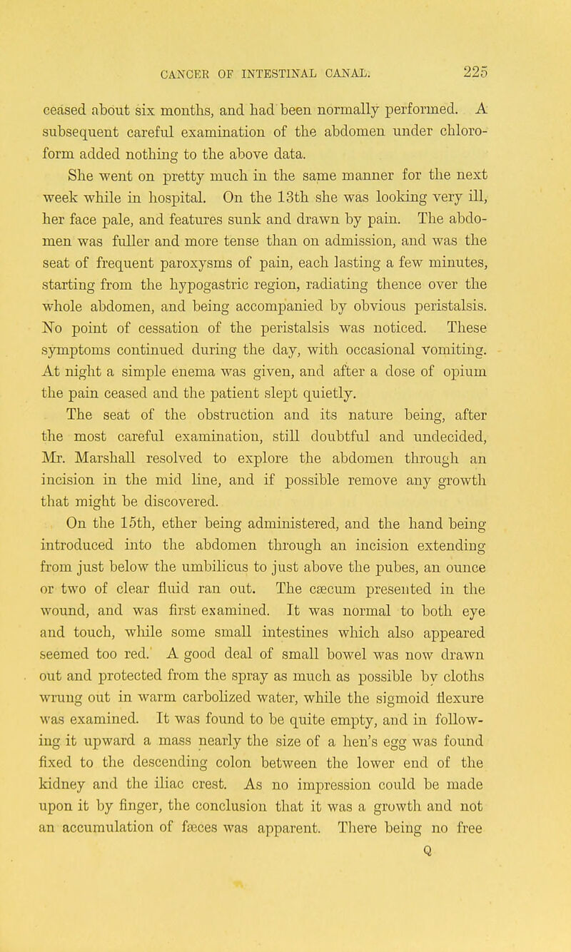 ceased about six months, and had been normally performed. A subsequent careful examination of the abdomen under chloro- form added nothino- to the above data. She went on pretty much in the same manner for the next week while in hospital. On the 13th she was looking very ill, her face pale, and features sunk and drawn by pain. The abdo- men was fuller and more tense than on admission, and was the seat of frequent paroxysms of pain, each lasting a few minutes, starting from the hypogastric region, radiating thence over the whole abdomen, and being accompanied by obvious peristalsis. Eo point of cessation of the peristalsis was noticed. These symptoms continued during the day, with occasional vomiting. At night a simple enema was given, and after a dose of opium the pain ceased and the patient slept quietly. The seat of the obstruction and its nature being, after the most careful examination, still doubtful and undecided, Mr. Marshall resolved to explore the abdomen through an incision in the mid line, and if possible remove any growth that might be discovered. On the 15th, ether being administered, and the hand being introduced into the abdomen through an incision extending from just below the umbilicus to just above the pubes, an ounce or two of clear fluid ran out. The caecum presented in the wound, and was first examined. It was normal to both eye and touch, wMle some small intestines which also appeared seemed too red. A good deal of small bowel was now drawn out and protected from the spray as much as possible by cloths wrung out in warm carboUzed water, while the sigmoid flexure was examined. It was found to be quite empty, and in follow- ing it upward a mass nearly the size of a hen's egg was found fixed to the descending colon between the lower end of the kidney and the iliac crest. As no impression could be made upon it by finger, the conclusion that it was a growth and not an accumulation of fseces was apparent. There being no free Q