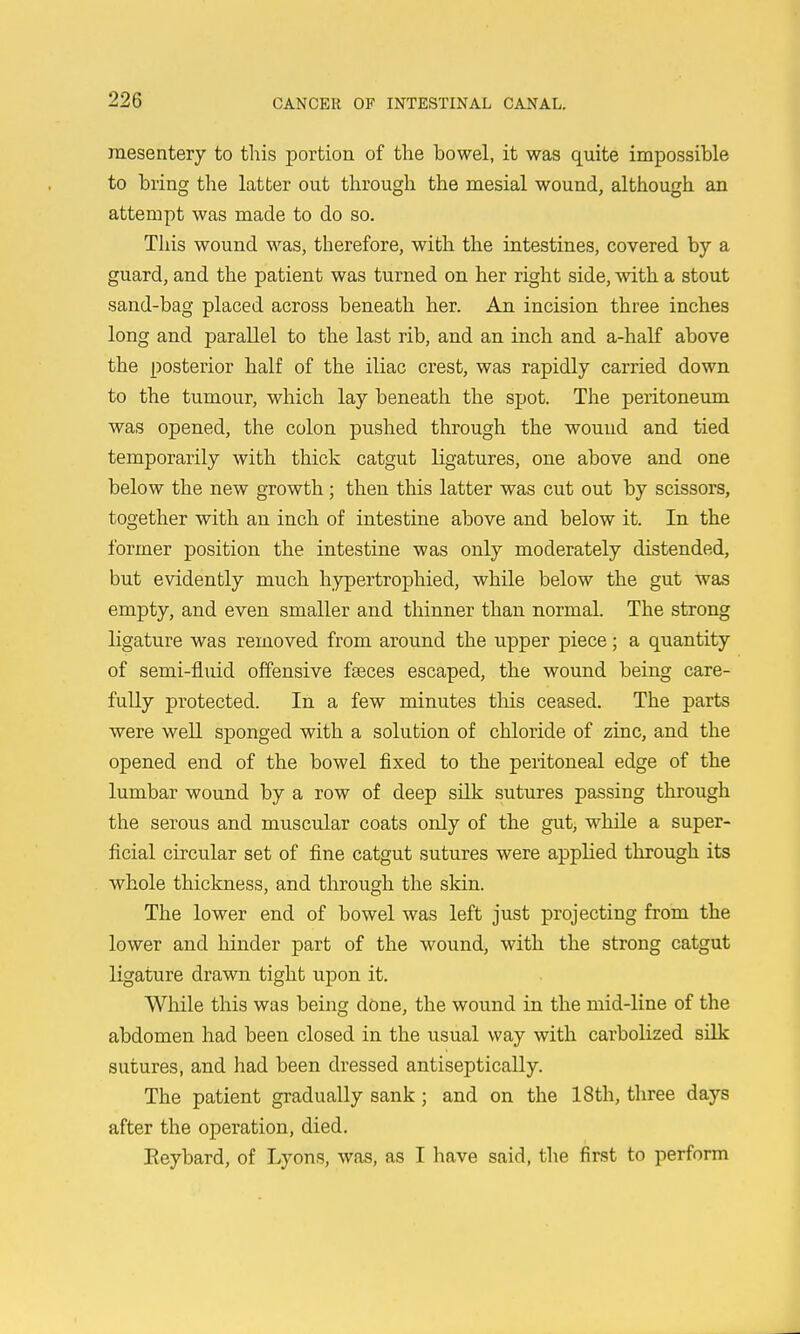 mesentery to this portion of the bowel, it was quite impossible to bring the latter out through the mesial wound, although an attempt was made to do so. This wound was, therefore, with the intestines, covered by a guard, and the patient was turned on her right side, with a stout sand-bag placed across beneath her. An incision three inches long and parallel to the last rib, and an inch and a-half above the posterior half of the iliac crest, was rapidly carried down to the tumour, which lay beneath the spot. The peritoneum was opened, the colon pushed through the wound and tied temporarily with thick catgut ligatures, one above and one below the new growth ; then this latter was cut out by scissors, together with an inch of intestine above and below it. In the former position the intestine was only moderately distended, but evidently much hypertrophied, while below the gut was empty, and even smaller and tliinner than normal. The strong ligature was removed from around the upper piece; a quantity of semi-fluid offensive faeces escaped, the wound being care- fully protected. In a few minutes this ceased. The parts were well sponged with a solution of chloride of zinc, and the opened end of the bowel fixed to the peritoneal edge of the lumbar wound by a row of deep silk sutures passing through the serous and muscular coats only of the gut, while a super- ficial circular set of fine catgut sutures were applied through its whole thickness, and through the skin. The lower end of bowel was left just projecting from the lower and hinder part of the wound, with the strong catgut ligature drawn tight upon it. While this was being done, the wound in the mid-line of the abdomen had been closed in the usual way with carbolized silk sutures, and had been dressed antiseptically. The patient gradually sank; and on the 18th, three days after the operation, died, Eeybard, of Lyons, was, as I have said, the first to perform