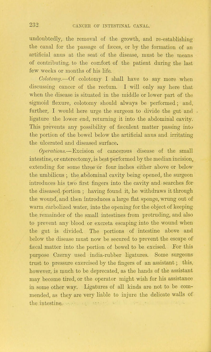 undoubtedly, the removal of the growth, and re-establishing the canal for the passage of faeces, or by the formation of an artificial anus at the seat of the disease, must be the means of contributing, to the comfort of the patient during the last few weeks or months of his life. Colotomy.—Of colotomy I shall have to say more when discussing cancer of the rectum. I will only say here that when the disease is situated in the middle or lower part of the sigmoid flexure, colotomy should always be performed; and, further, I would here urge the surgeon to divide the gut and ligature the lower end, returning it into the abdominal cavity. This prevents any possibility of fseculent matter passing into the portion of the bowel below the artificial anus and irritating the ulcerated and diseased surface. Operations.—Excision of cancerous disease of the small intestine, or enterectomy, is best performed by the median incision, extending for some three or four inches either above or below the umbilicus ; the abdominal cavity being opened, the surgeon introduces his two first fingers into the cavity and searches for the diseased portion ; having found it, he withdraws it through the wound, and then introduces a large flat sponge, -wrimg out of warm carbolized water, into the opening for the object of keeping the remainder of the small intestines from protruding, and also to prevent any blood or excreta escaping into the wound when the gut is divided. The portions of intestine above and below the disease must now be secured to prevent the escape of fsecal matter into the portion of bowel to be excised. For this purpose Czerny used india-rubber ligatures. Some surgeons trust to pressure exercised by the fingers of an assistant; this, however, is much to be deprecated, as the hands of the assistant may become tired, or the operator might wish for his assistance in some other way. Ligatures of all kinds are not to be com- mended, as they are very liable to injure the delicate walls of the intestine.- • 