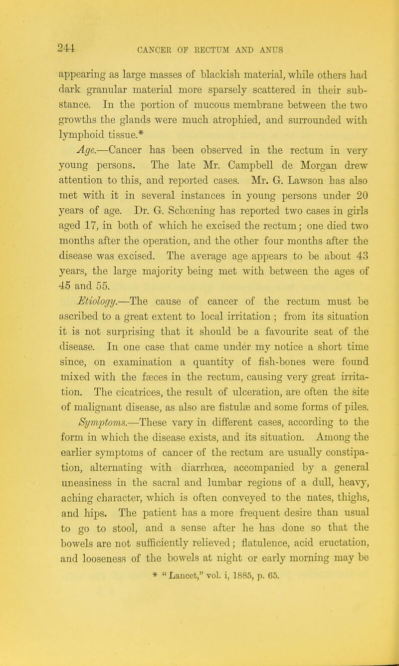 appearing as large masses of blackish material, while others had dark granular material more sparsely scattered in their sub- stance. In the portion of mucous membrane between the two growths the glands were much atrophied, and surrounded with lymphoid tissue.* Age.—Cancer has been observed in the rectum in very young persons. The late Mr. Campbell de Morgan drew attention to this, and reported cases. Mr. C Lawson has also met with it in several instances in young persons under 20 years of age. Dr. G. Schoening has reported two cases in guis aged 17, in both of which he excised the rectum; one died two months after the operation, and the other four months after the disease was excised. The average age appears to be about 43 years, the large majority being met with between the ages of 45 and 55. JEtiology.—The cause of cancer of the rectimi must be ascribed to a great extent to local irritation ; from its situation it is not surprising that it should be a favourite seat of the disease. In one case that came under my notice a short time since, on examination a quantity of fish-bones were found mixed with the faeces in the rectum, causing very great irrita- tion. The cicatrices, the result of ulceration, are often the site of malignant disease, as also are fistulse and some forms of piles. Symptoms.—These vary in different cases, according to the form in which the disease exists, and its situation. Among the earlier symptoms of cancer of the rectum are usually constipa- tion, alternating with diarrhoea, accompanied by a general uneasiness in the sacral and lumbar regions of a dull, heavy, aching character, which is often conveyed to the nates, thiglis, and hips. The patient has a more frequent desire than usual to so to stool, and a sense after he has done so that the bowels are not sufficiently relieved; flatulence, acid eructation, and looseness of the bowels at night or early morning may be